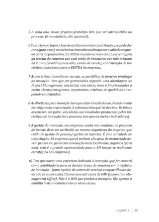 5 A cada ano, novos projetos-protótipo têm que ser introduzidos no
  processo (é mandatório, não opcional);

6 Com o tempo (após a fase de aculturamento e capacitação que pode du-
  rar alguns anos), as iniciativas inovadoras têm que ser avaliadas segun-
  do critérios financeiros. Ex: ROI de iniciativas inovadoras;percentagem
  da receita da empresa que está vindo de iniciativas que não existiam
  há X anos (produtos,mercados, canais de venda); contribuição de ini-
  ciativas inovadoras para o EBITDA da empresa...

7 As iniciativas inovadoras- ou seja, os portfólios de projetos protótipo
  de inovação- têm que ser gerenciados segundo uma abordagem de
  Project Management: iniciativas com início, meio e fim,vinculadas a
  metas claras,cronograma, orçamentos, critérios de qualidade,e res-
  ponsáveis definidos;

8 As diretrizes para inovação tem que estar vinculadas ao planejamento
  estratégico da organização. A cobrança tem que vir de cima. Os bônus
  devem ser, em parte, vinculados aos resultados produzidos pelas ini-
  ciativas de inovação (se é processo, tem que ter meta e indicadores).

9 A gestão da inovação, em empresas ainda não maduras no processo
  de inovar, deve ser atribuída ao mesmo organismo da empresa que
  cuida de gestão de pessoas/ gestão de talentos. É uma atividade de
  capacitação. Só empresas que já tenham alto grau de maturidade de-
  vem pensar em gerenciar a inovação mais localmente, digamos (para
  mim, esta é a grande oportunidade para o RH tornar-se realmente
  estratégico nas empresas).

10 Tem que haver uma estrutura dedicada à inovação, que funcionará
  como habilitadora para as demais áreas da empresa em iniciativas
  de inovação - (uma espécie de centro de serviços compartilhados de-
  dicado só à inovação). Chamo essa estrutura de IMO (Innovation Ma-
  nagement Office). Não é o IMO que produz a inovação. Ele apenas a
  habilita instrumentalizando as várias áreas.




                                                               Capítulo 1    29
 