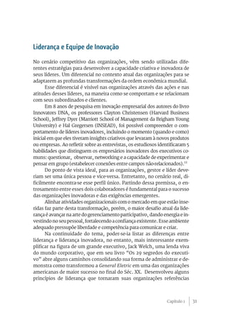 Liderança e Equipe de Inovação
No cenário competitivo das organizações, vêm sendo utilizadas dife-
rentes estratégias para desenvolver a capacidade criativa e inovadora de
seus líderes. Um diferencial no contexto atual das organizações para se
adaptarem as profundas transformações da ordem econômica mundial.
      Esse diferencial é visível nas organizações através das ações e nas
atitudes desses líderes, na maneira como se comportam e se relacionam
com seus subordinados e clientes.
      Em 8 anos de pesquisa em inovação empresarial dos autores do livro
Innovators DNA, os professores Clayton Christensen (Harvard Business
School), Jeffrey Dyer (Marriott School of Management da Brigham Young
University) e Hal Gregersen (INSEAD), foi possível compreender o com-
portamento de líderes inovadores, incluindo o momento (quando e como)
inicial em que eles tiveram insights criativos que levaram à novos produtos
ou empresas. Ao refletir sobre as entrevistas, os estudiosos identificaram 5
habilidades que distinguem os empresários inovadores dos executivos co-
muns: questionar, observar, networking e a capacidade de experimentar e
pensar em grupo (estabelecer conexões entre campos não-relacionados).12
      Do ponto de vista ideal, para as organizações, gestor e líder deve-
riam ser uma única pessoa e vice-versa. Entretanto, no cenário real, di-
ficilmente encontra-se esse perfil único. Partindo dessa premissa, o en-
trosamento entre esses dois colaboradores é fundamental para o sucesso
das organizações inovadoras e das exigências emergentes.
      Alinhar atividades organizacionais com o mercado em que estão inse-
ridas faz parte desta transformação, porém, o maior desafio atual da lide-
rança é avançar na arte do gerenciamento participativo, dando energia e in-
vestindo no seu pessoal, fortalecendo a confiança existente. Esse ambiente
adequado pressupõe liberdade e competência para comunicar e criar.
      Na continuidade do tema, poder-se-ia listar as diferenças entre
liderança e liderança inovadora, no entanto, mais interessante exem-
plificar na figura de um grande executivo, Jack Welch, uma lenda viva
do mundo corporativo, que em seu livro “Os 29 segredos do executi-
vo” abre alguns caminhos consolidando sua forma de administrar e de-
monstra como transformou a General Eletric em uma das organizações
americanas de maior sucesso no final do Séc. XX. Desenvolveu alguns
princípios de liderança que tornaram suas organizações referências



                                                                 Capítulo 1    31
 