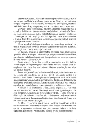 Lideres inovadores trabalham arduamente para conduzir a organização
na busca do equilíbrio de resultados esperados por diferentes vertentes que
compõe seu público-alvo: acionistas/ proprietários, empregados, clientes e
sociedade, todos desejosos por respostas a contento de suas expectativas.
      Curvello, com propriedade, enumera algumas exigências para o
exercício da liderança e certamente a habilidade da comunicação é uma
das mais importantes. As outras habilidades seriam a predisposição para
a mudança e para a inovação; a busca do equilíbrio entre a flexibilidade e
a ética, a desordem e a incerteza; a capacidade permanente de aprendi-
zagem; saber fazer e saber ser.
      Nesse mundo globalizado acirradamente competitivo a sobrevivên-
cia das organizações depende muito do desempenho dos seus líderes na
construção da comunicação organizacional.
      Os lideres, gestores e empregados precisam estar abertos para
aprender e buscar sempre a excelência; é um processo evolutivo diário,
energizando e vitalizando cada área do negócio, e esse processo somente
se constrói com a comunicação.
      Como se apreende, o clima propício empreendido pela liberdade de
comunicação nas organizações administrada por seus lideres, além de
ampliar a criatividade dos funcionários, alimenta a satisfação na realiza-
ção de suas funções.
      Entretanto, não adianta estimular a criatividade, o surgimento de no-
vas ideias e não transformá-las em ação. Esse é o diferencial frente à con-
corrência. Mais do que uma simples mudança organizacional, se faz neces-
sário uma alteração significativa que vai desde a diminuição de burocracia a
extinção de níveis hierárquicos, transformações necessárias para tornar as
organizações mais dinâmicas e por consequência mais competitivas.
      A comunicação engloba todos os níveis da organização, seja inter-
na, seja externamente e os diferentes meios empregadados para que
essa comunicação aconteça: presencial ou virtual. Faz-se presente a
eliminação de tudo que contribui para o isolamento, seja no ambiente
interno ou externo da organização, tornando as coisas mais lentas pro-
vocando ruídos na comunicação.
      Os líderes perspicazes, assertivos, persuasivos, empáticos e resilien-
tes desenvolvem a habilidade de escutar seus funcionários fazendo com
que eles se sintam autoconfiantes para expressar suas ideias sem medo de
represálias posteriores, valorizando a ideia de todos, indistintamente.




                                                                 Capítulo 1    33
 