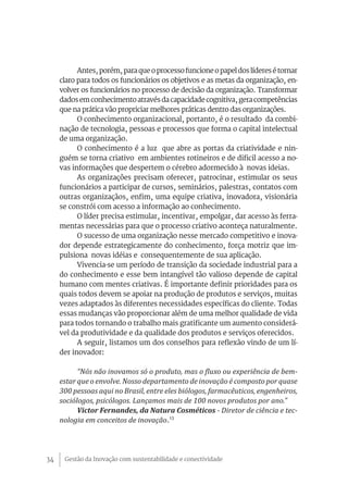 Antes, porém, para que o processo funcione o papel dos líderes é tornar
     claro para todos os funcionários os objetivos e as metas da organização, en-
     volver os funcionários no processo de decisão da organização. Transformar
     dados em conhecimento através da capacidade cognitiva, gera competências
     que na prática vão propriciar melhores práticas dentro das organizações.
           O conhecimento organizacional, portanto, é o resultado da combi-
     nação de tecnologia, pessoas e processos que forma o capital intelectual
     de uma organização.
           O conhecimento é a luz que abre as portas da criatividade e nin-
     guém se torna criativo em ambientes rotineiros e de dificil acesso a no-
     vas informações que despertem o cérebro adormecido à novas ideias.
           As organizações precisam oferecer, patrocinar, estimular os seus
     funcionários a participar de cursos, seminários, palestras, contatos com
     outras organizaçãos, enfim, uma equipe criativa, inovadora, visionária
     se constrói com acesso a informação ao conhecimento.
           O líder precisa estimular, incentivar, empolgar, dar acesso às ferra-
     mentas necessárias para que o processo criativo aconteça naturalmente.
           O sucesso de uma organização nesse mercado competitivo e inova-
     dor depende estrategicamente do conhecimento, força motriz que im-
     pulsiona novas idéias e consequentemente de sua aplicação.
           Vivencia-se um período de transição da sociedade industrial para a
     do conhecimento e esse bem intangível tão valioso depende de capital
     humano com mentes criativas. É importante definir prioridades para os
     quais todos devem se apoiar na produção de produtos e serviços, muitas
     vezes adaptados às diferentes necessidades específicas do cliente. Todas
     essas mudanças vão proporcionar além de uma melhor qualidade de vida
     para todos tornando o trabalho mais gratificante um aumento considerá-
     vel da produtividade e da qualidade dos produtos e serviços oferecidos.
           A seguir, listamos um dos conselhos para reflexão vindo de um lí-
     der inovador:

           “Nós não inovamos só o produto, mas o fluxo ou experiência de bem-
     estar que o envolve. Nosso departamento de inovação é composto por quase
     300 pessoas aqui no Brasil, entre eles biólogos, farmacêuticos, engenheiros,
     sociólogos, psicólogos. Lançamos mais de 100 novos produtos por ano.”
           Victor Fernandes, da Natura Cosméticos - Diretor de ciência e tec-
     nologia em conceitos de inovação.13




34    Gestão da Inovação com sustentabilidade e conectividade
 