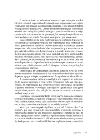 O novo contexto econômico se caracteriza por uma postura dos
clientes voltada à expectativa de interagir com organizações que sejam
éticas, com boa imagem institucional no mercado, e que atuem de forma
ecologicamente responsável. Diante de tais transformações econômicas
e sociais uma indagação poderia emergir: a questão ambiental e ecológi-
ca não seria um mero surto de preocupações passageiro que demanda-
riam medidas com pesado ônus para as empresas que a adotarem?
      Dados obtidos no dia-a-dia evidenciam que a tendência de preserva-
ção ambiental e ecológica por parte das organizações deve continuar de
forma permanente e definitiva onde os resultados econômicos passam
a depender cada vez mais de decisões empresariais que levem em conta
que: não há conflito entre lucratividade e a questão ambiental; o movi-
mento ambientalista cresce em escala mundial; clientes, comunidades
passam a valorizar cada vez mais a proteção do meio ambiente; a deman-
da e, portanto, os faturamentos das empresas passam a sofrer cada vez
mais de pressões e a depender diretamente do comportamento de consu-
midores que enfatizarão suas preferências para produtos e organizações
ecologicamente corretas.
      Uma pesquisa da Confederação Nacional da Indústria - CNI e do Ibope
mostra o contrário. Revela que 68% dos consumidores brasileiros estariam
dispostos a pagar mais por um produto que não agredisse o meio ambiente.
      A transformação e influência ecológica nos negócios se farão sen-
tir de maneira crescente e com efeitos econômicos cada vez mais pro-
fundos. As organizações que tomarem decisões estratégicas integradas
à questão ambiental e ecológica conseguirão significativas vantagens
competitivas, quando não, redução de custos e incremento nos lucros a
médio e longo prazo.
      Nunca antes se ouviu falar tanto nessa palavra quanto nos dias atu-
ais: Sustentabilidade. Segundo a Wikipédia: “sustentabilidade é um con-
ceito sistêmico; relacionado com a continuidade dos aspectos econômi-
cos, sociais, culturais e ambientais da sociedade humana”.
      Mas o que isso tudo pode significar na prática? Podemos dizer “na
prática”, que esse conceito de sustentabilidade representa promover a
exploração de áreas ou o uso de recursos planetários (naturais ou não) de
forma a prejudicar o menos possível o equilíbrio entre o meio ambiente e
as comunidades humanas e toda a biosfera que dele dependem para exis-
tir. Pode parecer um conceito difícil de ser implementado e, em muitos




                                                              Capítulo 2    39
 
