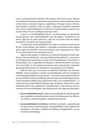 casos, economicamente inviável. No entanto, não é bem assim. Mesmo
     nas atividades humanas altamente impactantes no meio ambiente como
     a mineração; a extração vegetal, a agricultura em larga escala; a fabrica-
     ção de papel e celulose e todas as outras; a aplicação de práticas sustentá-
     veis nesses empreendimentos revelou-se economicamente viável e em
     muitos deles trouxe um fôlego financeiro extra.
           O que é a sustentabilidade afinal? Se procurarmos no dicionário
     encontraremos que sustentabilidade vem da palavra “sustentável, ad-
     jetivo, algo que se pode sustentar, capaz de se manter mais ou menos
     constante, ou estável, por longo período.
           O conceito de sustentabilidade foi criado no começo da década de
     80 por Lester Brown, que definiu a sociedade sustentável como aquela
     que é capaz de satisfazer suas necessidades sem comprometer as chan-
     ces de sobrevivência das gerações futuras.
           Alguns anos depois, o relatório da Comissão Mundial do Meio Am-
     biente e Desenvolvimento, o famoso Relatório Brundtland14, usou a mes-
     ma definição para apresentar a noção de desenvolvimento sustentável: a
     humanidade tem a capacidade de alcançar o desenvolvimento sustentá-
     vel – de atender as necessidades presentes sem comprometer a capacida-
     de das gerações futuras de atenderem suas próprias necessidades.
           Pode-se dizer que estas foram as primeiras definições de sustenta-
     bilidade. Porém quando se aborda sustentabilidade, deve-se considerar
     a interdisciplinaridade do seu conceito. Há autores que preferem não fa-
     zer esta divisão da Sustentabilidade para não dar uma visão fragmentada.
     Outros preferem dividir para demonstrar toda a sua complexidade e as
     várias áreas do conhecimento humano que ela abarca, dentre elas a mais
     lembrada talvez seja a ambiental. Considerando as suas diversas áreas o
     conceito de sustentabilidade é apresentado sob sete aspectos principais:

        ¤ Sustentabilidade Social: melhoria da qualidade de vida da popula-
          ção, equidade na distribuição de renda e de diminuição das diferen-
          ças sociais, com participação e organização popular;

        ¤ Sustentabilidade Econômica: públicos e privados, regularização
          do fluxo desses investimentos, compatibilidade entre padrões de
          produção e consumo, equilíbrio de balanço de pagamento, acesso
          à ciência e tecnologia;




40    Gestão da Inovação com sustentabilidade e conectividade
 