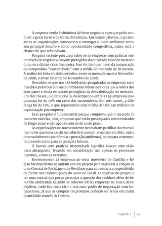 A empresa verde é sinônima de bons negócios e porque pode con-
duzir a gerar lucro e de forma duradoura. Em outras palavras, o quanto
antes as organizações começarem a enxergar o meio ambiente como
seu principal desafio e como oportunidade competitiva, maior será a
chance de que sobrevivam.
      Pesquisa recente procurou saber se as empresas com práticas sus-
tentáveis de negócios estavam protegidas da erosão do valor de mercado
durante a última crise financeira. Isso foi feito por meio da comparação
de companhias “sustentáveis” com a média do mercado de 18 setores.
A análise foi feita em dois períodos: entre os meses de maio e Novembro
de 2008, e entre Setembro e Novembro de 2008.
      Descobriu-se que nas 188 indústrias pesquisadas as empresas reco-
nhecidas pelo foco em sustentabilidade foram melhores que a média dos
seus pares e ainda estiveram protegidas da desvalorização no mercado.
Em três meses, o diferencial de desempenho entre as 99 empresas pes-
quisadas foi de 10% em favor das sustentáveis. Em seis meses, a dife-
rença foi de 15%, o que representou uma média de US$ 650 milhões de
capitalização por empresa.
      Essa pesquisa é fundamental porque comprova que o mercado fi-
nanceiro valoriza, sim, empresas que estão preocupadas com resultados
de longo prazo e não apenas com os de curto prazo.
      As organizações no novo contexto necessitam partilhar do entendi-
mento de que deve existir um objetivo comum, e não um conflito, entre
desenvolvimento econômico e proteção ambiental, tanto para o momen-
to presente como para as gerações futuras.
      O Inovar com práticas sustentáveis significa buscar uma visão
mais abrangente, levando em consideração não apenas os processos
internos, como os externos.
      Recentemente 22 empresas do setor moveleiro de Curitiba e Re-
gião Metropolitana se uniram em um projeto para viabilizar a criação de
uma Central de Reciclagem de Resíduos para aumentar a competitivida-
de frente aos maiores polos do setor no Brasil. O objetivo do projeto é
ter uma central que possa gerenciar a questão dos resíduos além do be-
nefício ambiental. Quando se colocam várias empresas na busca desse
objetivo, tudo fica mais fácil e cria mais poder de negociação com for-
necedores, já que as compras de produtos poderão ser feitas em maior
quantidade através da Central.




                                                             Capítulo 2    43
 