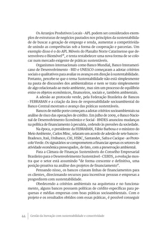 Os Arranjos Produtivos Locais - APL podem ser considerados exem-
     plos de estruturas de negócios pautados nos princípios da sustentabilida-
     de de buscar a geração de emprego e renda, aumentar a competitivida-
     de unindo as competências sob a forma de cooperação e parcerias. Um
     exemplo disso é o do APL Móveis do Planalto Norte Catarinense que de-
     senvolveu o Biomóvel18, e tenta restabelecer uma nova forma de se colo-
     car num mercado exigente de práticas sustentáveis.
           Organismos internacionais como Banco Mundial, Banco Interameri-
     cano de Desenvolvimento - BID e UNESCO começaram a adotar critérios
     sociais e qualitativos para avaliar os avanços em direção à sustentabilidade.
     Portanto, percebe-se que o tema Sustentabilidade não está simplesmente
     na pauta de discussões dos ambientalistas e nem se trata simplesmente
     de algo relacionado ao meio ambiente, mas sim um processo de equilíbrio
     entre os objetos econômicos, financeiros, sociais e, também ambientais.
           A adesão ao protocolo verde, pela Federação Brasileira de Bancos
     - FEBRABAN e a criação da área de responsabilidade socioambiental do
     Banco Central mostram o avanço das práticas sustentáveis.
           Bancos de médio porte começam a adotar critérios socioambientais na
     análise de risco das operações de crédito. Em julho de 2009, o Banco Nacio-
     nal de Desenvolvimento Econômico e Social - BNDES anunciou mudanças
     na política de financiamento à pecuária, cedendo às pressões da sociedade.
           Na época, o presidente da FEBRABAN, Fábio Barbosa e o ministro do
     Meio Ambiente, Carlos Minc, selaram um acordo de adesão de sete bancos -
     Bradesco, Itaú, Unibanco, Citi, HSBC, Santander, Safra e Cacique - ao Proto-
     colo Verde. Os signatários se comprometem a financiar apenas os setores de
     atividade econômica preocupados, de fato, com a preservação ambiental.
           Para a Câmara de Finanças Sustentáveis do Conselho Empresarial
     Brasileiro para o Desenvolvimento Sustentável - CEBDS, a evolução mos-
     tra que o setor está assumindo "de forma crescente e definitiva, uma
     posição proativa na análise dos projetos de financiamento".
           Pensando nisso, os bancos criaram linhas de financiamentos para
     os clientes, direcionando recursos para incentivar pessoas e empresas a
     progredirem com sustentabilidade.
           Obedecendo a critérios ambientais na arquitetura e no funciona-
     mento, alguns bancos possuem políticas de crédito específicas para pe-
     quenas e médias empresas com boas práticas socioambientais. Com o
     projeto e os resultados obtidos com essas práticas, é possível conseguir




44    Gestão da Inovação com sustentabilidade e conectividade
 