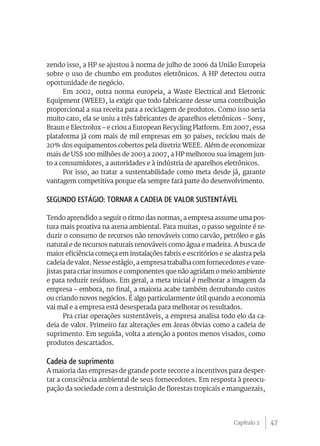 zendo isso, a HP se ajustou à norma de julho de 2006 da União Europeia
sobre o uso de chumbo em produtos eletrônicos. A HP detectou outra
oportunidade de negócio.
      Em 2002, outra norma europeia, a Waste Electrical and Eletronic
Equipment (WEEE), ia exigir que todo fabricante desse uma contribuição
proporcional a sua receita para a reciclagem de produtos. Como isso seria
muito caro, ela se uniu a três fabricantes de aparelhos eletrônicos – Sony,
Braun e Electrolux – e criou a European Recycling Platform. Em 2007, essa
plataforma já com mais de mil empresas em 30 países, reciclou mais de
20% dos equipamentos cobertos pela diretriz WEEE. Além de economizar
mais de US$ 100 milhões de 2003 a 2007, a HP melhorou sua imagem jun-
to a consumidores, a autoridades e à indústria de aparelhos eletrônicos.
      Por isso, ao tratar a sustentabilidade como meta desde já, garante
vantagem competitiva porque ela sempre fará parte do desenvolvimento.

Segundo estágio: Tornar a cadeia de valor sustentável

Tendo aprendido a seguir o ritmo das normas, a empresa assume uma pos-
tura mais proativa na arena ambiental. Para muitas, o passo seguinte é re-
duzir o consumo de recursos não renováveis como carvão, petróleo e gás
natural e de recursos naturais renováveis como água e madeira. A busca de
maior eficiência começa em instalações fabris e escritórios e se alastra pela
cadeia de valor. Nesse estágio, a empresa trabalha com fornecedores e vare-
jistas para criar insumos e componentes que não agridam o meio ambiente
e para reduzir resíduos. Em geral, a meta inicial é melhorar a imagem da
empresa – embora, no final, a maioria acabe também derrubando custos
ou criando novos negócios. É algo particularmente útil quando a economia
vai mal e a empresa está desesperada para melhorar os resultados.
       Pra criar operações sustentáveis, a empresa analisa todo elo da ca-
deia de valor. Primeiro faz alterações em áreas óbvias como a cadeia de
suprimento. Em seguida, volta a atenção a pontos menos visados, como
produtos descartados.

Cadeia de suprimento
A maioria das empresas de grande porte recorre a incentivos para desper-
tar a consciência ambiental de seus fornecedores. Em resposta à preocu-
pação da sociedade com a destruição de florestas tropicais e manguezais,




                                                                 Capítulo 2     47
 