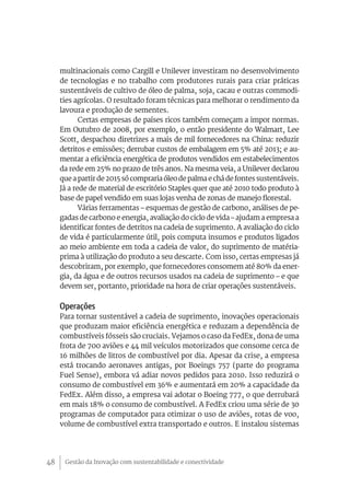 multinacionais como Cargill e Unilever investiram no desenvolvimento
     de tecnologias e no trabalho com produtores rurais para criar práticas
     sustentáveis de cultivo de óleo de palma, soja, cacau e outras commodi-
     ties agrícolas. O resultado foram técnicas para melhorar o rendimento da
     lavoura e produção de sementes.
            Certas empresas de países ricos também começam a impor normas.
     Em Outubro de 2008, por exemplo, o então presidente do Walmart, Lee
     Scott, despachou diretrizes a mais de mil fornecedores na China: reduzir
     detritos e emissões; derrubar custos de embalagem em 5% até 2013; e au-
     mentar a eficiência energética de produtos vendidos em estabelecimentos
     da rede em 25% no prazo de três anos. Na mesma veia, a Unilever declarou
     que a partir de 2015 só compraria óleo de palma e chá de fontes sustentáveis.
     Já a rede de material de escritório Staples quer que até 2010 todo produto à
     base de papel vendido em suas lojas venha de zonas de manejo florestal.
            Várias ferramentas – esquemas de gestão de carbono, análises de pe-
     gadas de carbono e energia, avaliação do ciclo de vida – ajudam a empresa a
     identificar fontes de detritos na cadeia de suprimento. A avaliação do ciclo
     de vida é particularmente útil, pois computa insumos e produtos ligados
     ao meio ambiente em toda a cadeia de valor, do suprimento de matéria-
     prima à utilização do produto a seu descarte. Com isso, certas empresas já
     descobriram, por exemplo, que fornecedores consomem até 80% da ener-
     gia, da água e de outros recursos usados na cadeia de suprimento – e que
     devem ser, portanto, prioridade na hora de criar operações sustentáveis.

     Operações
     Para tornar sustentável a cadeia de suprimento, inovações operacionais
     que produzam maior eficiência energética e reduzam a dependência de
     combustíveis fósseis são cruciais. Vejamos o caso da FedEx, dona de uma
     frota de 700 aviões e 44 mil veículos motorizados que consome cerca de
     16 milhões de litros de combustível por dia. Apesar da crise, a empresa
     está trocando aeronaves antigas, por Boeings 757 (parte do programa
     Fuel Sense), embora vá adiar novos pedidos para 2010. Isso reduzirá o
     consumo de combustível em 36% e aumentará em 20% a capacidade da
     FedEx. Além disso, a empresa vai adotar o Boeing 777, o que derrubará
     em mais 18% o consumo de combustível. A FedEx criou uma série de 30
     programas de computador para otimizar o uso de aviões, rotas de voo,
     volume de combustível extra transportado e outros. E instalou sistemas




48    Gestão da Inovação com sustentabilidade e conectividade
 