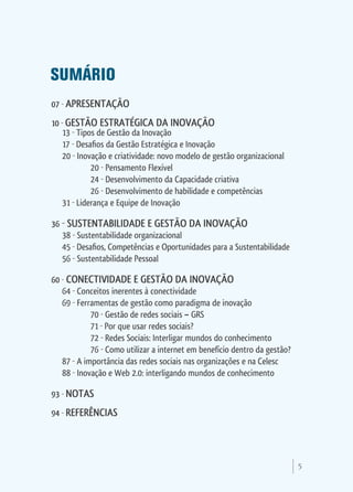 SUMÁRIO
07   APRESENTAÇÃO
10   GESTÃO ESTRATÉGICA DA INOVAÇÃO
  13 Tipos de Gestão da Inovação
  17 Desafios da Gestão Estratégica e Inovação
  20 Inovação e criatividade: novo modelo de gestão organizacional
	        20 Pensamento Flexível
	        24 Desenvolvimento da Capacidade criativa
	        26 Desenvolvimento de habilidade e competências
  31 Liderança e Equipe de Inovação

36    SUSTENTABILIDADE E GESTÃO DA INOVAÇÃO
     38 Sustentabilidade organizacional
     45 Desafios, Competências e Oportunidades para a Sustentabilidade
     56 Sustentabilidade Pessoal

60    CONECTIVIDADE E GESTÃO DA INOVAÇÃO
     64 Conceitos inerentes à conectividade
     69 Ferramentas de gestão como paradigma de inovação
	           70 Gestão de redes sociais – GRS
	           71 Por que usar redes sociais?
	           72 Redes Sociais: Interligar mundos do conhecimento
	           76 Como utilizar a internet em benefício dentro da gestão?
     87 A importância das redes sociais nas organizações e na Celesc
     88 Inovação e Web 2.0: interligando mundos de conhecimento

93    NOTAS
94    REFERÊNCIAS



                                                                         5
 