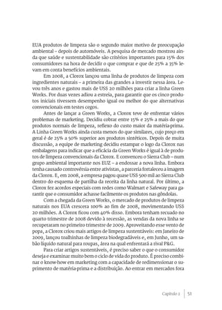 EUA produtos de limpeza são o segundo maior motivo de preocupação
ambiental – depois de automóveis. A pesquisa de mercado mostrou ain-
da que saúde e sustentabilidade são critérios importantes para 15% dos
consumidores na hora de decidir o que comprar e que de 25% a 35% le-
vam em conta benefícios ambientais.
      Em 2008, a Clorox lançou uma linha de produtos de limpeza com
ingredientes naturais – a primeira das grandes a investir nessa área. Le-
vou três anos e gastou mais de US$ 20 milhões para criar a linha Green
Works. Por duas vezes adiou a estreia, para garantir que os cinco produ-
tos iniciais tivessem desempenho igual ou melhor do que alternativas
convencionais em testes cegos.
      Antes de lançar a Green Works, a Clorox teve de enfrentar vários
problemas de marketing. Decidiu cobrar entre 15% e 25% a mais do que
produtos normais de limpeza, reflexo do custo maior da matéria-prima.
A Linha Green Works ainda custa menos do que similares, cujo preço em
geral é de 25% a 50% superior aos produtos sintéticos. Depois de muita
discussão, a equipe de marketing decidiu estampar o logo da Clorox nas
embalagens para indicar que a eficácia da Green Works é igual à de produ-
tos de limpeza convencionais da Clorox. E convenceu o Sierra Club – num
grupo ambiental importante nos EUZ – a endossar a nova linha. Embora
tenha causado controvérsia entre ativistas, a parceria fortaleceu a imagem
da Clorox. E, em 2008, a empresa pagou quase US$ 500 mil ao Sierra Club
dentro do esquema de partilha da receita da linha natural. Por último, a
Clorox fez acordos especiais com redes como Walmart e Safeway para ga-
rantir que o consumidor achasse facilmente os produtos nas gôndolas.
      Com a chegada da Green Works, o mercado de produtos de limpeza
naturais nos EUA crescera 100% ao fim de 2008, movimentando US$
20 milhões. A Clorox ficou com 40% disso. Embora tenham recuado no
quarto trimestre de 2008 devido à recessão, as vendas da nova linha se
recuperaram no primeiro trimestre de 2009. Aproveitando esse vento de
popa, a Clorox criou mais artigos de limpeza sustentáveis: em Janeiro de
2009, lançou toalhinhas de limpeza biodegradáveis e, em Junho, um sa-
bão líquido natural para roupas, área na qual enfrentará a rival P&G.
      Para criar artigos sustentáveis, é preciso saber o que o consumidor
deseja e examinar muito bem o ciclo de vida do produto. É preciso combi-
nar o know-how em marketing com a capacidade de redimensionar o su-
primento de matéria-prima e a distribuição. Ao entrar em mercados fora




                                                               Capítulo 2    51
 