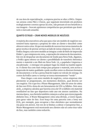 de sua área de especialização, a empresa precisa se aliar a ONGs. Empre-
     sas astutas como P&G e Clorox, que seguiram investindo em produtos
     ecologicamente corretos apesar da crise, não pensam só nos benefícios a
     sua imagem – buscam aprimorar competências que permitam que domi-
     nem o mercado amanhã.

     Quarto Estágio – Criar novos modelos de negócios

     A maioria dos executivos acha que para criar um modelo de negócios sus-
     tentável basta repensar a proposta de valor ao cliente e descobrir como
     oferecer outra coisa. Só que um modelo de sucesso traz novas maneiras de
     gerar receita e de prestar serviços ao lado de outras empresas. Em 2008, a
     FedEx chegou a um novo modelo ao integrar a rede de birôs de impressão
     Kinko´s, que comprara em 2004, a operações de remessa de documentos.
     Em vez de despachar um documento de Seatle para Nova York, digamos,
     a FedEx agora oferece ao cliente a possibilidade de transferir eletronica-
     mente o material a um filial em Nova York. Lá, a papelada é impressa e
     encadernada – e entregue em qualquer lugar da cidade na manhã seguin-
     te. O cliente fica com mais tempo para preparar o material, tem acesso a
     impressão de maior qualidade e pode escolher entre os diversos formatos
     de documentos e só faz a perna final do trajeto no veículo de entrega. Os
     custos da FedEx caem e o serviço se torna extremamente “verde”.
           Para chegar a um novo modelo de negócios, certas empresas sim-
     plesmente se perguntaram, em momentos distintos, qual deveria ser
     seu negócio. Foi o que fez a Waste Management, líder do setor de coleta
     de lixo nos EUA e dona de um faturamento de US$ 14 bilhões. Dois anos
     atrás, a empresa calculou que haveria cerca de U$ 9 milhões em material
     reutilizável no lixo que depositava todo ano em aterros sanitários. Na
     mesma época, sua clientela também começou a achar que estava jogando
     dinheiro fora. A Waste Management criou uma divisão, a Green Squad,
     para gerar valor do lixo. Esse braço fez uma parceria com a Sony nos
     EUA, por exemplo, para recuperar o lixo eletrônico que normalmente
     iria parar em aterros. Em vez de se limitar a coletar e transportar lixo, a
     Waste Management está mostrando aos clientes não só como tirar valor
     do lixo, mas também como reduzi-lo.




52    Gestão da Inovação com sustentabilidade e conectividade
 