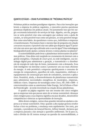 Quinto Estágio – Criar plataformas de “próximas práticas”

Próximas práticas mudam paradigmas vigentes. Para criar inovações que
levem a empresa às práticas seguintes, o executivo precisa questionar
premissas implícitas em práticas atuais. Foi justamente isso que fez sur-
gir a economia industrial e de serviços de hoje. Alguém, um dia, pergun-
tou se seria possível criar uma carruagem que andasse sem a ajuda de
cavalos, se seria possível voar como um pássaro, se seria possível mergu-
lhar como uma baleia. Ao questionar o status quo, indivíduos e empresas
o transformaram. Precisamos fazer o mesmo tipo de pergunta em relação
a recursos escassos: é possível criar um sabão que dispense água? É possí-
vel criar um arroz que seja cultivado sem o uso da água? Uma embalagem
biodegradável pode ajudar a semear árvores e outras plantas no planeta?
      A sustentabilidade pode levar a plataformas interessantes de próxi-
mas práticas. Uma delas está surgindo no cruzamento da internet com a
gestão energética. Chamada de smart grid, ou rede inteligente, usa tec-
nologia digital para administrar a geração, a transmissão e a distribui-
ção de energia de todo tipo de fonte, juntamente com a demanda. Essa
rede inteligente vai derrubar custos e promover um uso mais eficiente
da energia. A rede permitirá a empresas aperfeiçoarem o consumo de
energia de computadores, aparelhos de rede, maquinários, telefones e
equipamentos de construção por meio de contadores, sensores e aplica-
tivos. Permitirá, ainda, o desenvolvimento de plataformas transetoriais
para administrar necessidades energéticas de municípios, empresas,
edifícios e lares. Empresas de tecnologia como Cisco, HP, Dell e IBM – e
concessionárias como as americanas Duke Energy, SoCal Edison e Flori-
da Power&Light – já estão investindo na criação dessas plataformas.
      O quadro na página seguinte traz um resumo dos cinco estágios
que as empresas tem que passar antes de se tornar sustentável. Alcançar
estes estágios para a sua empresa significa encarar desafios, desenvolver
competências e detectar as oportunidades de inovação.
      Além destes estágios, outras duas grandes iniciativas ajudam a em-
presa a se tornar sustentável. Uma: quando a alta equipe gestora resolve
fechar o foco no problema, a mudança vem rapidamente. Em 2005, por
exemplo, o presidente da General Electric, Jeffrey Immelt, declarou que
a empresa passaria a dar atenção a questões ambientais. De lá para cá,
toda a divisão da GE tentou avançar na questão da sustentabilidade, o




                                                               Capítulo 2    53
 