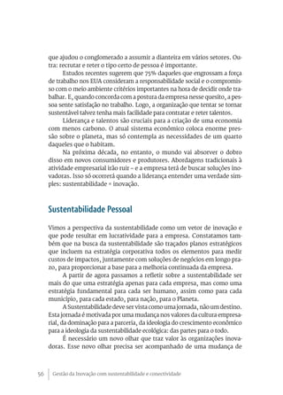 que ajudou o conglomerado a assumir a dianteira em vários setores. Ou-
     tra: recrutar e reter o tipo certo de pessoa é importante.
           Estudos recentes sugerem que 75% daqueles que engrossam a força
     de trabalho nos EUA consideram a responsabilidade social e o compromis-
     so com o meio ambiente critérios importantes na hora de decidir onde tra-
     balhar. E, quando concorda com a postura da empresa nesse quesito, a pes-
     soa sente satisfação no trabalho. Logo, a organização que tentar se tornar
     sustentável talvez tenha mais facilidade para contratar e reter talentos.
           Liderança e talentos são cruciais para a criação de uma economia
     com menos carbono. O atual sistema econômico coloca enorme pres-
     são sobre o planeta, mas só contempla as necessidades de um quarto
     daqueles que o habitam.
           Na próxima década, no entanto, o mundo vai absorver o dobro
     disso em novos consumidores e produtores. Abordagens tradicionais à
     atividade empresarial irão ruir – e a empresa terá de buscar soluções ino-
     vadoras. Isso só ocorrerá quando a liderança entender uma verdade sim-
     ples: sustentabilidade = inovação.



     Sustentabilidade Pessoal
     Vimos a perspectiva da sustentabilidade como um vetor de inovação e
     que pode resultar em lucratividade para a empresa. Constatamos tam-
     bém que na busca da sustentabilidade são traçados planos estratégicos
     que incluem na estratégia corporativa todos os elementos para medir
     custos de impactos, juntamente com soluções de negócios em longo pra-
     zo, para proporcionar a base para a melhoria continuada da empresa.
            A partir de agora passamos a refletir sobre a sustentabilidade ser
     mais do que uma estratégia apenas para cada empresa, mas como uma
     estratégia fundamental para cada ser humano, assim como para cada
     município, para cada estado, para nação, para o Planeta.
            A Sustentabilidade deve ser vista como uma jornada, não um destino.
     Esta jornada é motivada por uma mudança nos valores da cultura empresa-
     rial, da dominação para a parceria, da ideologia do crescimento econômico
     para a ideologia da sustentabilidade ecológica: das partes para o todo.
            É necessário um novo olhar que traz valor às organizações inova-
     doras. Esse novo olhar precisa ser acompanhado de uma mudança de



56    Gestão da Inovação com sustentabilidade e conectividade
 