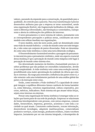 valores, passando da expansão para a conservação, da quantidade para a
qualidade, do controle para a parceria. Para essa transformação é preciso
desenvolver atributos para que a empresa se torne sustentável, sendo
uma organização flexível, não fragmentada facilitadora do diálogo, tole-
rante à diferença (diversidade), não hierárquica e controladora, transpa-
rente e aberta às colaborações dos públicos de interesse.
      O novo pensamento e o novo sistema de valores, juntamente com
as correspondentes percepções e práticas novas, constituem um novo
modelo com reflexo imediato nas organizações.
      O novo modelo, nem tão novo assim, pode ser denominado como
uma visão do mundo holística – a visão do mundo como um todo integra-
do, e não como um conjunto de partes dissociadas. Pode ser denomina-
do como uma visão sistêmica e como uma nova dimensão ecológica.
      O Desenvolvimento Sustentável envolve a passagem do pensamen-
to mecanicista para o pensamento sistêmico, onde um aspecto essencial
dessa mudança é que a percepção do mundo como máquina cede lugar à
percepção do mundo como sistema vivo.
      Em determinado momento da história a humanidade precisou re-
solver problemas que não podiam ser entendidos isoladamente, devido
à sua complexidade. A visão sistêmica veio como uma evolução natural,
possibilitando uma maior aproximação da realidade da ciência que estu-
da os sistemas. Ela surge para entender a influência das partes entre si, e
não somente cada uma isoladamente partindo de uma análise global das
partes e da interação entre estas.
      Então, como entender a Visão sistêmica? É a capacidade de conse-
guir integrar e equilibrar diferentes fatores variáveis de forma harmôni-
ca, como liderança, estrutura organizacional, cultura corporativa, pro-
cesso, métricas, indicadores. Num sistema em que atuam várias forças,
sejam estas internas ou externas.
      Pensar uma organização de forma sistêmica é enxergar todas as re-
lações que fazem parte de sua rede de produção. Empresas se relacionam
de forma interdependente com pessoas, com outras empresas, comuni-
dades, fornecedores, imprensa, governos, acionistas e com toda a so-
ciedade na qual atuam. Constroem conhecimento, trocam informação,
desenvolvem tecnologias, adquirem matérias-primas, comercializam
produtos e serviços, usam energia, produzem resíduos, criam e recebem
impactos. Justamente por ser um sistema integrado, o desempenho de




                                                                Capítulo 2    57
 