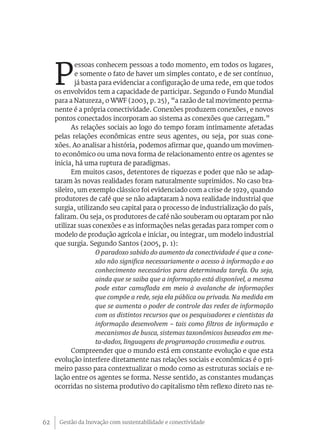 P
            essoas conhecem pessoas a todo momento, em todos os lugares,
            e somente o fato de haver um simples contato, e de ser contínuo,
            já basta para evidenciar a configuração de uma rede, em que todos
     os envolvidos tem a capacidade de participar. Segundo o Fundo Mundial
     para a Natureza, o WWF (2003, p. 25), “a razão de tal movimento perma-
     nente é a própria conectividade. Conexões produzem conexões, e novos
     pontos conectados incorporam ao sistema as conexões que carregam.”
           As relações sociais ao logo do tempo foram intimamente afetadas
     pelas relações econômicas entre seus agentes, ou seja, por suas cone-
     xões. Ao analisar a história, podemos afirmar que, quando um movimen-
     to econômico ou uma nova forma de relacionamento entre os agentes se
     inicia, há uma ruptura de paradigmas.
           Em muitos casos, detentores de riquezas e poder que não se adap-
     taram às novas realidades foram naturalmente suprimidos. No caso bra-
     sileiro, um exemplo clássico foi evidenciado com a crise de 1929, quando
     produtores de café que se não adaptaram à nova realidade industrial que
     surgia, utilizando seu capital para o processo de industrialização do país,
     faliram. Ou seja, os produtores de café não souberam ou optaram por não
     utilizar suas conexões e as informações nelas geradas para romper com o
     modelo de produção agrícola e iniciar, ou integrar, um modelo industrial
     que surgia. Segundo Santos (2005, p. 1):
                   O paradoxo sabido do aumento da conectividade é que a cone-
                   xão não significa necessariamente o acesso à informação e ao
                   conhecimento necessários para determinada tarefa. Ou seja,
                   ainda que se saiba que a informação está disponível, a mesma
                   pode estar camuflada em meio à avalanche de informações
                   que compõe a rede, seja ela pública ou privada. Na medida em
                   que se aumenta o poder de controle das redes de informação
                   com os distintos recursos que os pesquisadores e cientistas da
                   informação desenvolvem – tais como filtros de informação e
                   mecanismos de busca, sistemas taxonômicos baseados em me-
                   ta-dados, linguagens de programação crossmedia e outros.
           Compreender que o mundo está em constante evolução e que esta
     evolução interfere diretamente nas relações sociais e econômicas é o pri-
     meiro passo para contextualizar o modo como as estruturas sociais e re-
     lação entre os agentes se forma. Nesse sentido, as constantes mudanças
     ocorridas no sistema produtivo do capitalismo têm reflexo direto nas re-




62    Gestão da Inovação com sustentabilidade e conectividade
 