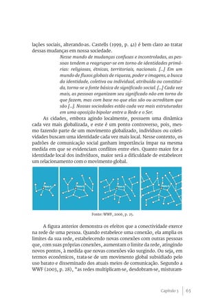 lações sociais, alterando-as. Castells (1999, p. 41) é bem claro ao tratar
dessas mudanças em nossa sociedade.
             Nesse mundo de mudanças confusas e incontroladas, as pes-
             soas tendem a reagrupar-se em torno de identidades primá-
             rias: religiosas, étnicas, territoriais, nacionais. [...] Em um
             mundo de fluxos globais de riqueza, poder e imagens, a busca
             da identidade, coletiva ou individual, atribuída ou constituí-
             da, torna-se a fonte básica de significado social. [...] Cada vez
             mais, as pessoas organizam seu significado não em torno do
             que fazem, mas com base no que elas são ou acreditam que
             são [...]. Nossas sociedades estão cada vez mais estruturadas
             em uma oposição bipolar entre a Rede e o Ser.
     As cidades, embora agindo localmente, possuem uma dinâmica
cada vez mais globalizada, e este é um ponto controverso, pois, mes-
mo fazendo parte de um movimento globalizado, indivíduos ou coleti-
vidades buscam uma identidade cada vez mais local. Nesse contexto, os
padrões de comunicação social ganham importância ímpar na mesma
medida em que se evidenciam conflitos entre eles. Quanto maior for a
identidade local dos indivíduos, maior será a dificuldade de estabelecer
um relacionamento com o movimento global.




                             Fonte: WWF, 2006, p. 25.


      A figura anterior demonstra os efeitos que a conectividade exerce
na rede de uma pessoa. Quando estabelece uma conexão, ela amplia os
limites da sua rede, estabelecendo novas conexões com outras pessoas
que, com suas próprias conexões, aumentam o limite da rede, atingindo
novos pontos, à medida que novas conexões vão surgindo. Ou seja, em
termos econômicos, trata-se de um movimento global subsidiado pelo
uso barato e disseminado dos atuais meios de comunicação. Segundo a
WWF (2003, p. 28), “as redes multiplicam-se, desdobram-se, misturam-



                                                                  Capítulo 3     63
 