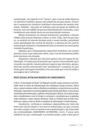 comunicação, em especial os de “massa”, pois o uso de mídia impressa
ou televisiva estabelece apenas uma relação de um para muitos. A inter-
net é composta por inúmeros indivíduos relacionados de maneira indi-
vidual. Também, não pode ser definida como um grupo de milhões de
pessoas, mas sim milhões de pessoas individualmente conectadas, e que
estabelecem uma relação direta em um determinado contexto.
      Muitas ferramentas da internet fortalecem e permitem a interati-
vidade entre pessoas dispostas a falar e a ouvir. Hoje, mais do que nun-
ca, os usuários de internet desejam ouvir e serem ouvidos, permitindo
maior aproximação dos centros de decisão e a abertura de um canal de
comunicação interativa é fundamental indo ao encontro de uma latente
vontade de participar.
      Sabemos que é humanamente impossível estabelecer um contato
pessoal e ouvir o que todos tem a dizer, mas o uso de ferramentas online
pode amenizar essa situação.
      Importante salientar que não basta apenas criar um espaço de ma-
nifestação. O usuário precisa perceber que o gestor está recebendo e pro-
cessando sua opinião. Jamais podemos esquecer que não basta, apenas,
abrir um canal de comunicação e não “providenciar” a resposta, ou, pior
ainda, gerar mensagem automática. Por essa razão que o uso de emails e
mensagens não é suficiente.

Redes Sociais: Interligar mundos do conhecimento

O livro ‘A Sociedade em Rede’ de Manuel Castells (1999) tornou-se um best-
seller entre as obras de interpretação das mudanças sociais recentes. Nesta
obra, o autor esclarece sobre a dinâmica econômica e social da nova era da in-
formação. Apresenta a economia global caracterizada pelo fluxo e troca quase
instantânea de informação, capital e comunicação cultural. Esses fluxos regu-
lam e condicionam a um só tempo o consumo e a produção que as próprias
redes refletem e criam culturas distintas. Pode se verificar que as redes esta-
belecem e ditam como se darão as relações de informação e conhecimento.
      Atualmente, verificam-se mudanças empreendidas por meio das
redes esta teia de relações é um fazer-se ininterrupto, em que a textura
das redes sempre está na eminência de transformações e da reinvenção
das territorialidades (RADOMSKY; SCHNEIDER, 2007). É nesse novo
ambiente em que a informação e ao mesmo tempo, razão e base para o




                                                                   Capítulo 3     71
 