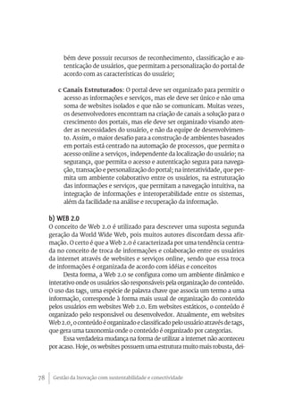 bém deve possuir recursos de reconhecimento, classificação e au-
          tenticação de usuários, que permitam a personalização do portal de
          acordo com as características do usuário;

        c Canais Estruturados: O portal deve ser organizado para permitir o
          acesso as informações e serviços, mas ele deve ser único e não uma
          soma de websites isolados e que não se comunicam. Muitas vezes,
          os desenvolvedores encontram na criação de canais a solução para o
          crescimento dos portais, mas ele deve ser organizado visando aten-
          der as necessidades do usuário, e não da equipe de desenvolvimen-
          to. Assim, o maior desafio para a construção de ambientes baseados
          em portais está centrado na automação de processos, que permita o
          acesso online a serviços, independente da localização do usuário; na
          segurança, que permita o acesso e autenticação segura para navega-
          ção, transação e personalização do portal; na interatividade, que per-
          mita um ambiente colaborativo entre os usuários, na estruturação
          das informações e serviços, que permitam a navegação intuitiva, na
          integração de informações e interoperabilidade entre os sistemas,
          além da facilidade na análise e recuperação da informação.

     b) WEB 2.0
     O conceito de Web 2.0 é utilizado para descrever uma suposta segunda
     geração da World Wide Web, pois muitos autores discordam dessa afir-
     mação. O certo é que a Web 2.0 é caracterizada por uma tendência centra-
     da no conceito de troca de informações e colaboração entre os usuários
     da internet através de websites e serviços online, sendo que essa troca
     de informações é organizada de acordo com idéias e conceitos
           Desta forma, a Web 2.0 se configura como um ambiente dinâmico e
     interativo onde os usuários são responsáveis pela organização do conteúdo.
     O uso das tags, uma espécie de palavra chave que associa um termo a uma
     informação, corresponde à forma mais usual de organização do conteúdo
     pelos usuários em websites Web 2.0. Em websites estáticos, o conteúdo é
     organizado pelo responsável ou desenvolvedor. Atualmente, em websites
     Web 2.0, o conteúdo é organizado e classificado pelo usuário através de tags,
     que gera uma taxonomia onde o conteúdo é organizado por categorias.
           Essa verdadeira mudança na forma de utilizar a internet não aconteceu
     por acaso. Hoje, os websites possuem uma estrutura muito mais robusta, dei-




78    Gestão da Inovação com sustentabilidade e conectividade
 