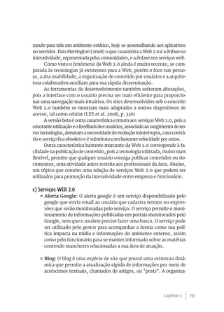 xando para trás um ambiente estático, hoje se assemelhando aos aplicativos
no servidor. Para Herrington (2008) o que caracteriza a Web 2.0 é a ênfase na
interatividade, representada pelas comunidades, e a ênfase nos serviços web.
       Como visto o fenômeno da Web 2.0 ainda é muito recente, se com-
parada às tecnologias já existentes para a Web, porém o foco nas pesso-
as, a alta usabilidade, a organização de conteúdo por usuários e a arquite-
tura colaborativa auxiliam para sua rápida disseminação.
       As ferramentas de desenvolvimento também sofreram alterações,
pois a interface com o usuário precisa ser mais eficiente para proporcio-
nar uma navegação mais intuitiva. Os sites desenvolvidos sob o conceito
Web 2.0 também se mostram mais adaptados a outros dispositivos de
acesso, tal como celular (LEE et al. 2008, p. 336)
       A versão beta é outra característica comum aos serviços Web 2.0, pois a
constante utilização e o feedback dos usuários, associado ao surgimento de no-
vas tecnologias, denotam a necessidade de evolução ininterrupta, caso contrá-
rio o serviço fica obsoleto e é substituto com bastante velocidade por outro.
       Outra característica bastante marcante da Web 2.0 corresponde à fa-
cilidade na publicação de conteúdo, pois a tecnologia utilizada, muito mais
flexível, permite que qualquer usuário consiga publicar conteúdos ou do-
cumentos, uma atividade antes restrita aos profissionais da área. Abaixo,
um tópico que contém uma relação de serviços Web 2.0 que podem ser
utilizados para promoção da interatividade entre empresa e funcionário.

c) Serviços WEB 2.0
   ¤ Alerta Google: O alerta google é um serviço disponibilizado pelo
     google que envia email ao usuário que cadastra termos ou expres-
     sões que serão monitoradas pelo serviço. O serviço permite o moni-
     toramento de informações publicadas em portais monitorados pelo
     Google, sem que o usuário precise fazer uma busca. O serviço pode
     ser utilizado pelo gestor para acompanhar a forma como sua polí-
     tica impacta na mídia e informações do ambiente externo, assim
     como pelo funcionário para se manter informado sobre as matérias
     contendo manchetes relacionadas a sua área de atuação.

   ¤ Blog: O blog é uma espécie de site que possui uma estrutura dinâ-
     mica que permite a atualização rápida de informações por meio de
     acréscimos textuais, chamados de artigos, ou "posts". A organiza-




                                                                  Capítulo 3     79
 