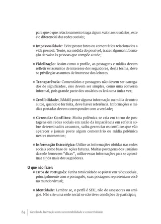 para que o que relacionamento traga algum valor aos usuários, este
          é o diferencial das redes sociais;

        ¤ Impessoalidade: Evite postar fotos ou comentários relacionados a
          vida pessoal. Tente, na medida do possível, trazer alguma informa-
          ção de valor às pessoas que compõe a rede;

        ¤ Fidelização: Assim como o profile, as postagens e mídias devem
          refletir os assuntos de interesse dos seguidores, desta forma, deve
          se privilegiar assuntos de interesse dos leitores

        ¤ Transparência: Comentários e postagens não devem ser carrega-
          dos de significados, eles devem ser simples, como uma conversa
          informal, pois grande parte dos usuários os lerá uma única vez;

        ¤ Credibilidade: JAMAIS poste alguma informação ou mídia de outro
          autor, quando o for feita, deve haver referência. Informações e mi-
          dias postadas devem corresponder com a verdade;

        ¤ Gerenciar Conflitos: Muita polêmica se cria em torno de pos-
          tagens em redes sociais em razão da impaciência em refletir so-
          bre determinados assuntos, saiba gerenciar os conflitos que vão
          aparecer e jamais poste algum comentário ou mídia polêmica
          nestes momentos;

        ¤ Informação Estratégica: Utilize as informações obtidas nas redes
          sociais como base de ações futuras. Muitas postagens dos usuários
          da rede fornecem “dicas”, utilize essas informações para se aproxi-
          mar ainda mais dos seguidores.

     O que não fazer:
        ¤ Erros de Português: Tenha total cuidado ao postar em redes sociais,
          principalmente com o português, suas postagens representam você
          no mundo virtual;

        ¤ Identidade: Lembre se, o perfil é SEU, não de assessores ou ami-
          gos. Não crie uma rede social se não tiver condições de participar;




84    Gestão da Inovação com sustentabilidade e conectividade
 