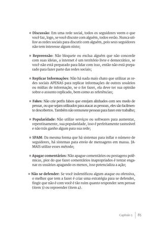 ¤ Discussão: Em uma rede social, todos os seguidores veem o que
  você faz, logo, se você discute com alguém, todos verão. Nunca uti-
  lize as redes sociais para discutir com alguém, pois seus seguidores
  não tem interesse algum nisto;

¤ Repreensão: Não bloqueie ou exclua alguém que não concorde
  com suas ideias, a internet é um território livre e democrático, se
  você não está preparado para lidar com isso, então não está prepa-
  rado para fazer parte das redes sociais;

¤ Replicar Informações: Não há nada mais chato que utilizar as re-
  des sociais APENAS para replicar informações de outros usuários
  ou mídias de informação, se o for fazer, ela deve ter sua opinião
  sobre o assunto replicado, bem como as referências;

¤ Fakes: Não crie perfis falsos que estejam alinhados com seu modo de
  pensar, ou que sejam utilizados para atacar as pessoas, eles são facilmen-
  te descobertos. Também não remunere pessoas para fazer este trabalho;

¤ Popularidade: Não utilize serviços ou softwares para aumentar,
  repentinamente, sua popularidade, isso é perfeitamente rastreável
  e não trás ganho algum para sua rede;

¤ SPAM: Da mesma forma que há sistemas para inflar o número de
  seguidores, há sistemas para envio de mensagens em massa. JA-
  MAIS utilize esses método;

¤ Apagar comentários: Não apague comentários ou postagens polê-
  micas, pior do que fazer comentários inapropriados é tentar enga-
  nar os usuários apagando os menos, isso potencializa a ação;

¤ Não se defender: Se você indentificou algum ataque ou ofensiva,
  o melhor que tem a fazer é criar uma estratégia para se defender,
  fingir que não é com você é tão ruim quanto responder sem pensar
  (item 3) ou repreender (item 4).




                                                                Capítulo 3     85
 