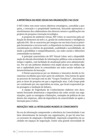 A importância das redes sociais nas organizações e na Celesc

     O NIT Celesc tem entre outros objetivos estratégicos, consolidar a pes-
     quisa, a inovação e a propriedade intelectual, buscando oportunizar o
     envolvimento dos colaboradores dos diversos setores e qualificações em
     projetos de pesquisa e inovação tecnológica.
           A proposta do ambiente virtual, NIT Celesc se caracteriza pela uti-
     lização de elementos da web 2.0, gestão do conhecimento e inteligência
     aplicada (IA). Ele se caracteriza por integrar em um único local as princi-
     pais ferramentas e recursos web 2.0 disponíveis na internet, levando em
     consideração os critérios de gratuidade, usabilidade e acessibilidade, de
     modo a possibilitar o compartilhamento, nas redes sociais e diferentes
     comunidades na internet.
           A principal característica do NIT Virtual Celesc será a disponibili-
     zação de elevada diversidade de informações públicas com economia de
     tempo e rapidez, com facilidade de atualização pelos seus administrado-
     res. Por ser um ambiente dinâmico terá amplo alcance nas mídias digi-
     tais e capilaridade junto às comunidades nas redes sociais voltados ao
     desenvolvimento da inovação.
           O Portal caracteriza-se por ser dinâmico e interativo devido às fer-
     ramentas escolhidas para fazer parte do ambiente. Uma forma de apoio
     ao processo de inovação está na aba “Grupos Temáticos”, direcionados
     para as áreas de pesquisa em que a organização atua. Cada Grupo pode
     ser coordenado por um especialista no tema, que ficará responsável pe-
     las postagens e mediação de debates.
           A equipe de Engenharia do Conhecimento elaborou este docu-
     mento buscando demonstrar a importância das redes sociais nas orga-
     nizações, quais as vantagens e limitações, exemplos de políticas de uso
     dentro das empresas, além da importância da conectividade no apoio a
     inovação para a Celesc.

     Inovação e Web 2.0: interligando mundos de conhecimento

     Na era da informação compreender a relevância da Conectividade é um
     fator determinante da inovação nas organizações, já que há uma bus-
     ca constante de adaptação e flexibilidade, imposição competitiva da so-
     ciedade em espaços de negociação. Existe uma grande necessidade de




86    Gestão da Inovação com sustentabilidade e conectividade
 