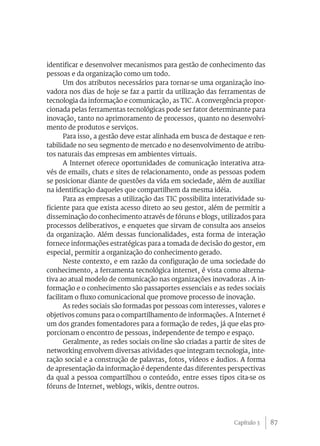 identificar e desenvolver mecanismos para gestão de conhecimento das
pessoas e da organização como um todo.
       Um dos atributos necessários para tornar-se uma organização ino-
vadora nos dias de hoje se faz a partir da utilização das ferramentas de
tecnologia da informação e comunicação, as TIC. A convergência propor-
cionada pelas ferramentas tecnológicas pode ser fator determinante para
inovação, tanto no aprimoramento de processos, quanto no desenvolvi-
mento de produtos e serviços.
       Para isso, a gestão deve estar alinhada em busca de destaque e ren-
tabilidade no seu segmento de mercado e no desenvolvimento de atribu-
tos naturais das empresas em ambientes virtuais.
       A Internet oferece oportunidades de comunicação interativa atra-
vés de emails, chats e sites de relacionamento, onde as pessoas podem
se posicionar diante de questões da vida em sociedade, além de auxiliar
na identificação daqueles que compartilhem da mesma idéia.
       Para as empresas a utilização das TIC possibilita interatividade su-
ficiente para que exista acesso direto ao seu gestor, além de permitir a
disseminação do conhecimento através de fóruns e blogs, utilizados para
processos deliberativos, e enquetes que sirvam de consulta aos anseios
da organização. Além dessas funcionalidades, esta forma de interação
fornece informações estratégicas para a tomada de decisão do gestor, em
especial, permitir a organização do conhecimento gerado.
       Neste contexto, e em razão da configuração de uma sociedade do
conhecimento, a ferramenta tecnológica internet, é vista como alterna-
tiva ao atual modelo de comunicação nas organizações inovadoras . A in-
formação e o conhecimento são passaportes essenciais e as redes sociais
facilitam o fluxo comunicacional que promove processo de inovação.
       As redes sociais são formadas por pessoas com interesses, valores e
objetivos comuns para o compartilhamento de informações. A Internet é
um dos grandes fomentadores para a formação de redes, já que elas pro-
porcionam o encontro de pessoas, independente de tempo e espaço.
       Geralmente, as redes sociais on-line são criadas a partir de sites de
networking envolvem diversas atividades que integram tecnologia, inte-
ração social e a construção de palavras, fotos, vídeos e áudios. A forma
de apresentação da informação é dependente das diferentes perspectivas
da qual a pessoa compartilhou o conteúdo, entre esses tipos cita-se os
fóruns de Internet, weblogs, wikis, dentre outros.




                                                                 Capítulo 3    87
 