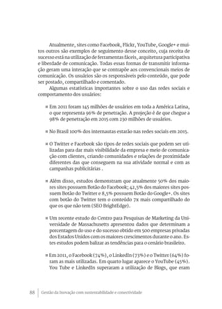 Atualmente, sites como Facebook, Flickr, YouTube, Google+ e mui-
     tos outros são exemplos de seguimento desse conceito, cuja receita de
     sucesso está na utilização de ferramentas fáceis, arquitetura participativa
     e liberdade de comunicação. Todas essas formas de transmitir informa-
     ção geram uma interação que se contrapõe aos convencionais meios de
     comunicação. Os usuários são os responsáveis pelo conteúdo, que pode
     ser postado, compartilhado e comentado.
           Algumas estatísticas importantes sobre o uso das redes sociais e
     comportamento dos usuários:

        ¤ Em 2011 foram 145 milhões de usuários em toda a América Latina,
          o que representa 96% de penetração. A projeção é de que chegue a
          98% de penetração em 2015 com 230 milhões de usuários.

        ¤ No Brasil 100% dos internautas estarão nas redes sociais em 2015.

        ¤ O Twitter e Facebook são tipos de redes sociais que podem ser uti-
          lizadas para dar mais visibilidade da empresa e meio de comunica-
          ção com clientes, criando comunidades e relações de proximidade
          diferentes das que conseguem na sua atividade normal e com as
          campanhas publicitárias .

        ¤ Além disso, estudos demonstram que atualmente 50% dos maio-
          res sites possuem Botão do Facebook; 42,5% dos maiores sites pos-
          suem Botão do Twitter e 8,5% possuem Botão do Google+. Os sites
          com botão do Twitter tem o conteúdo 7x mais compartilhado do
          que os que não tem (SEO BrightEdge).

        ¤ Um recente estudo do Centro para Pesquisas de Marketing da Uni-
          versidade de Massachusetts apresentou dados que determinam a
          porcentagem do uso e do sucesso obtido em 500 empresas privadas
          dos Estados Unidos com os maiores crescimentos durante o ano. Es-
          tes estudos podem balizar as tendências para o cenário brasileiro.

        ¤ Em 2011, o Facebook (74%), o LinkedIn (73%) e o Twitter (64%) fo-
          ram as mais utilizadas. Em quarto lugar aparece o YouTube (45%).
          You Tube e LinkedIn superaram a utilização de Blogs, que eram




88    Gestão da Inovação com sustentabilidade e conectividade
 