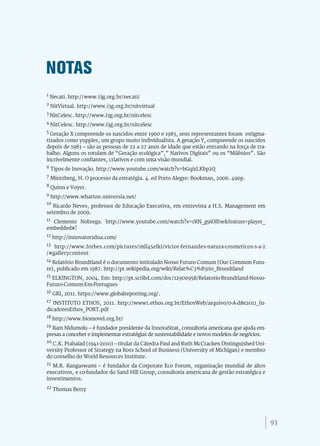 NOTAS
1 Necati. http://www.i3g.org.br/necati/

2 NitVirtual. http://www.i3g.org.br/nitvirtual

3 NitCelesc. http://www.i3g.org.br/nitcelesc

4 NitCelesc. http://www.i3g.org.br/nitcelesc

5 Geração X compreende os nascidos entre 1960 e 1983, seus representantes foram estigma-

tizados como yuppies, um grupo muito individualista. A geração Y, compreende os nascidos
depois de 1983 – são as pessoas de 22 a 27 anos de idade que estão entrando na força de tra-
balho. Alguns os rotulam de “Geração ecológica”,” Nativos Digitais” ou os “Milênios”. São
incrivelmente confiantes, criativos e com uma visão mundial.
6 Tipos de Inovação. http://www.youtube.com/watch?v=bGqizLKbp2Q

7 Mintzberg, H. O processo da estratégia. 4. ed Porto Alegre: Bookman, 2006. 496p.

8 Quinn e Voyer.

9 http://www.wharton.universia.net/
10
   Ricardo Neves, professor de Educação Executiva, em entrevista a H.S. Management em
setembro de 2009.
11 Clemente Nobrega. http://www.youtube.com/watch?v=rRN_g9iOJEw&feature=player_

embedded#!
12 http://innovatorsdna.com/

13 http://www.forbes.com/pictures/mll45elki/victor-fernandes-natura-cosmeticos-s-a-2

/#gallerycontent
14 Relatório Brundtland é o documento intitulado Nosso Futuro Comum (Our Common Futu-

re), publicado em 1987. http://pt.wikipedia.org/wiki/Relat%C3%B3rio_Brundtland
15 ELKINGTON, 2004. Em: http://pt.scribd.com/doc/12906958/Relatorio-Brundtland-Nosso-

Futuro-Comum-Em-Portugues
16 GRI, 2011. https://www.globalreporting.org/.

17 INSTITUTO ETHOS, 2011. http://www1.ethos.org.br/EthosWeb/arquivo/0-A-d8e2011_In-

dicadoresEthos_PORT.pdf
18 http://www.biomovel.org.br/

19 Ram Nidumolu – é fundador presidente da InnovaStrat, consultoria americana que ajuda em-

presas a conceber e implementar estratégias de sustentabilidade e novos modelos de negócios.
20 C.K. Prahalad (1941-2010) – titular da Cátedra Paul and Ruth McCracken Distinguished Uni-

versity Professor of Strategy na Ross School of Business (University of Michigan) e membro
do conselho do World Resources Institute.
21 M.R. Rangaswami – é fundador da Corporate Eco Forum, organização mundial de altos

executivos, e co-fundador do Sand Hill Group, consultoria americana de gestão estratégica e
investimentos.
22 Thomas Berry




                                                                                               93
 
