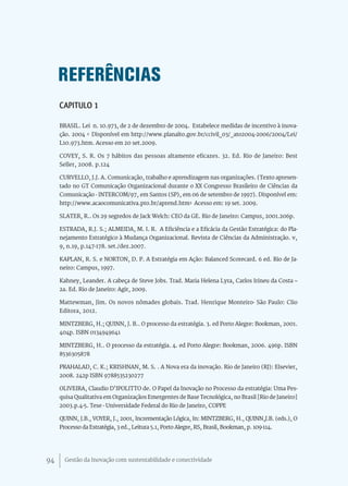 REFERÊNCIAS
     CAPITULO 1

     BRASIL. Lei n. 10.973, de 2 de dezembro de 2004. Estabelece medidas de incentivo à inova-
     ção. 2004 < Disponível em http://www.planalto.gov.br/ccivil_03/_ato2004-2006/2004/Lei/
     L10.973.htm. Acesso em 20 set.2009.

     COVEY, S. R. Os 7 hábitos das pessoas altamente eficazes. 32. Ed. Rio de Janeiro: Best
     Seller, 2008. p.124

     CURVELLO, J.J. A. Comunicação, trabalho e aprendizagem nas organizações. (Texto apresen-
     tado no GT Comunicação Organizacional durante o XX Congresso Brasileiro de Ciências da
     Comunicação - INTERCOM/97, em Santos (SP), em 06 de setembro de 1997). Disponível em:
     http://www.acaocomunicativa.pro.br/aprend.htm> Acesso em: 19 set. 2009.

     SLATER, R.. Os 29 segredos de Jack Welch: CEO da GE. Rio de Janeiro: Campus, 2001.206p.

     ESTRADA, R.J. S.; ALMEIDA, M. I. R. A Eficiência e a Eficácia da Gestão Estratégica: do Pla-
     nejamento Estratégico à Mudança Organizacional. Revista de Ciências da Administração. v,
     9, n.19, p.147-178. set./dez.2007.

     KAPLAN, R. S. e NORTON, D. P. A Estratégia em Ação: Balanced Scorecard. 6 ed. Rio de Ja-
     neiro: Campus, 1997.

     Kahney, Leander. A cabeça de Steve Jobs. Trad. Maria Helena Lyra, Carlos Irineu da Costa –
     2a. Ed. Rio de Janeiro: Agir, 2009.

     Mattewman, Jim. Os novos nômades globais. Trad. Henrique Monteiro- São Paulo: Clio
     Editora, 2012.

     MINTZBERG, H.; QUINN, J. B.. O processo da estratégia. 3. ed Porto Alegre: Bookman, 2001.
     404p. ISBN 0134949641

     MINTZBERG, H.. O processo da estratégia. 4. ed Porto Alegre: Bookman, 2006. 496p. ISBN
     8536305878

     PRAHALAD, C. K.; KRISHNAN, M. S. . A Nova era da inovação. Rio de Janeiro (RJ): Elsevier,
     2008. 242p ISBN 9788535230277

     OLIVEIRA, Claudio D’IPOLITTO de. O Papel da Inovação no Processo da estratégia: Uma Pes-
     quisa Qualitativa em Organizaçãos Emergentes de Base Tecnológica, no Brasil [Rio de Janeiro]
     2003.p.4-5. Tese - Universidade Federal do Rio de Janeiro, COPPE

     QUINN, J.B., VOYER, J., 2001, Incrementação Lógica, In: MINTZBERG, H., QUINN,J.B. (eds.), O
     Processo da Estratégia, 3 ed., Leitura 5.1, Porto Alegre, RS, Brasil, Bookman, p. 109-114.




94     Gestão da Inovação com sustentabilidade e conectividade
 
