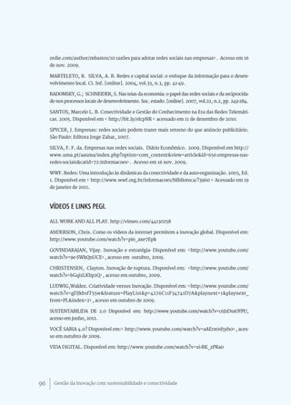 ordie.com/author/mbastos/10 razões para adotar redes sociais nas empresas>. Acesso em 16
     de nov. 2009.

     MARTELETO, R. SILVA, A. B. Redes e capital social: o enfoque da informação para o desen-
     volvimento local. Ci. Inf. [online]. 2004, vol.33, n.3, pp. 41-49.

     RADOMSKY, G.; SCHNEIDER, S. Nas teias da economia: o papel das redes sociais e da reciprocida-
     de nos processos locais de desenvolvimento. Soc. estado. [online]. 2007, vol.22, n.2, pp. 249-284.

     SANTOS, Marcelo L. B. Conectividade e Gestão do Conhecimento na Era das Redes Telemáti-
     cas. 2005. Disponível em < http://bit.ly/elcpNR > acessado em 11 de dezembro de 2010.

     SPYCER, J. Empresas: redes sociais podem trazer mais retorno do que anúncio publicitário.
     São Paulo: Editora Jorge Zahar, 2007.

     SILVA, F. F. da. Empresas nas redes sociais. Diário Econômico. 2009. Disponível em http://
     www.uma.pt/aauma/index.php?option=com_content&view=article&id=656:empresas-nas-
     redes-sociais&catid=72:informacoes>. Acesso em 16 nov. 2009.

     WWF. Redes: Uma introdução às dinâmicas da conectividade e da auto-organização. 2003, Ed.
     1. Disponível em < http://www.wwf.org.br/informacoes/bliblioteca/?3960 > Acessado em 19
     de janeiro de 2011.



     Vídeos e links PEGI.
     ALL WORK AND ALL PLAY. http://vimeo.com/44130258

     ANDERSON, Chris. Como os vídeos da internet permitem a inovação global. Disponível em:
     http://www.youtube.com/watch?v=pi6_axe7Epk

     GOVINDARAJAN, Vijay. Inovação e estratégia- Disponível em: <http://www.youtube.com/
     watch?v=9e-SWkQnUCE>, acesso em outubro, 2009.

     CHRISTENSEN, Clayton. Inovação de ruptura. Disponível em: <http://www.youtube.com/
     watch?v=bGqizLKbp2Q>, acesso em outubro, 2009.

     LUDWIG,Waldez. Criatividade versus Inovação. Disponível em: <http://www.youtube.com/
     watch?v=gDJkbsfT55w&feature=PlayList&p=4276C11F34741D7A&playnext=1&playnext_
     from=PL&index=2>, acesso em outubro de 2009.

     SUSTENTABILIDA DE 2.0 Disponível em: http://www.youtube.com/watch?v=c6JzDsxOYPU,
     acesso em junho, 2012.

     VOCÊ SABIA 4.0? Disponível em:< http://www.youtube.com/watch?v=aAErx0d5yh0>, aces-
     so em outubro de 2009.

     VIDA DIGITAL. Disponível em: http://www.youtube.com/watch?v=xi-RK_zPRa0




96     Gestão da Inovação com sustentabilidade e conectividade
 