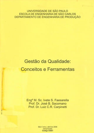 :;l
Q)
Q)
UNIVERSIDADE DE SÃO PAULO
ESCOLA DE ENGENHARIA DE SÃO CARLOS
DEPARTAMENTO DE ENGENHARIA DE PRODUÇÃO
Gestão da Qualidade:
Conceitos e Ferramentas
Eng0
M. Se. lvete S. Faesarella
Prof. Dr. José 8. Sacomano
Prof. Dr. Luiz C.R. Carpinetti
São Carlos, abril de 2006
reimpressão
Código 03087
 