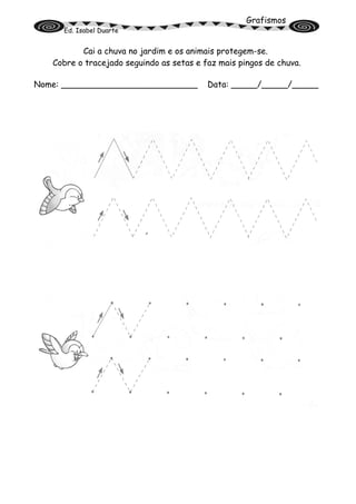 Grafismos
Ed. Isabel Duarte
Cai a chuva no jardim e os animais protegem-se.
Cobre o tracejado seguindo as setas e faz mais pingos de chuva.
Nome: __________________________ Data: _____/_____/_____
 