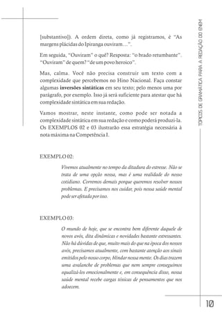 10
TÓPICOS
DE
GRAMÁTICA
PARA
A
REDAÇÃO
DO
ENEM
[substantivo]). A ordem direta, como já registramos, é “As
margens plácidas do Ipiranga ouviram…”.
Em seguida, “Ouviram” o quê? Resposta: “o brado retumbante”.
“Ouviram” de quem? “de um povo heroico”.
Mas, calma. Você não precisa construir um texto com a
complexidade que percebemos no Hino Nacional. Faça constar
algumas inversões sintáticas em seu texto; pelo menos uma por
parágrafo, por exemplo. Isso já será suficiente para atestar que há
complexidade sintática em sua redação.
Vamos mostrar, neste instante, como pode ser notada a
complexidade sintática em sua redação e como poderá produzi-la.
Os EXEMPLOS 02 e 03 ilustrarão essa estratégia necessária à
nota máxima na Competência I.
EXEMPLO 02:
Vivemos atualmente no tempo da ditadura do estresse. Não se
trata de uma opção nossa, mas é uma realidade do nosso
cotidiano. Corremos demais porque queremos resolver nossos
problemas. E precisamos nos cuidar, pois nossa saúde mental
podeserafetadaporisso.
EXEMPLO 03:
O mundo de hoje, que se encontra bem diferente daquele de
novos avós, dita dinâmicas e novidades bastante estressantes.
Não há dúvidas de que, muito mais do que na época dos nossos
avós, precisamos atualmente, com bastante atenção aos sinais
emitidos pelo nosso corpo, blindar nossa mente. Os dias trazem
uma avalanche de problemas que nem sempre conseguimos
equalizá-los emocionalmente e, em consequência disso, nossa
saúde mental recebe cargas tóxicas de pensamentos que nos
adoecem.
 