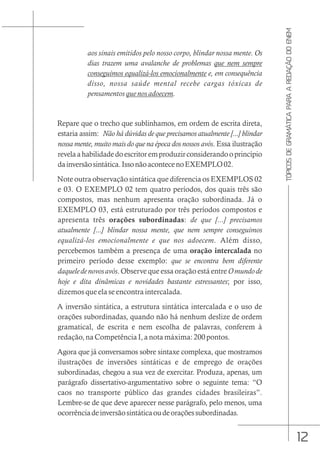 12
TÓPICOS
DE
GRAMÁTICA
PARA
A
REDAÇÃO
DO
ENEM
aos sinais emitidos pelo nosso corpo, blindar nossa mente. Os
dias trazem uma avalanche de problemas que nem sempre
conseguimos equalizá-los emocionalmente e, em consequência
disso, nossa saúde mental recebe cargas tóxicas de
pensamentos que nos adoecem.
Repare que o trecho que sublinhamos, em ordem de escrita direta,
estaria assim: Não há dúvidas de que precisamos atualmente [...] blindar
nossa mente, muito mais do que na época dos nossos avós. Essa ilustração
revelaahabilidadedoescritoremproduzirconsiderandooprincípio
dainversãosintática.IssonãoacontecenoEXEMPLO02.
Note outra observação sintática que diferencia os EXEMPLOS 02
e 03. O EXEMPLO 02 tem quatro períodos, dos quais três são
compostos, mas nenhum apresenta oração subordinada. Já o
EXEMPLO 03, está estruturado por três períodos compostos e
apresenta três orações subordinadas: de que [...] precisamos
atualmente [...] blindar nossa mente, que nem sempre conseguimos
equalizá-los emocionalmente e que nos adoecem. Além disso,
percebemos também a presença de uma oração intercalada no
primeiro período desse exemplo: que se encontra bem diferente
daqueledenovosavós. Observe que essa oração está entre Omundode
hoje e dita dinâmicas e novidades bastante estressantes; por isso,
dizemos que ela se encontra intercalada.
A inversão sintática, a estrutura sintática intercalada e o uso de
orações subordinadas, quando não há nenhum deslize de ordem
gramatical, de escrita e nem escolha de palavras, conferem à
redação, na Competência I, a nota máxima: 200 pontos.
Agora que já conversamos sobre sintaxe complexa, que mostramos
ilustrações de inversões sintáticas e de emprego de orações
subordinadas, chegou a sua vez de exercitar. Produza, apenas, um
parágrafo dissertativo-argumentativo sobre o seguinte tema: “O
caos no transporte público das grandes cidades brasileiras”.
Lembre-se de que deve aparecer nesse parágrafo, pelo menos, uma
ocorrênciadeinversãosintáticaoudeoraçõessubordinadas.
 