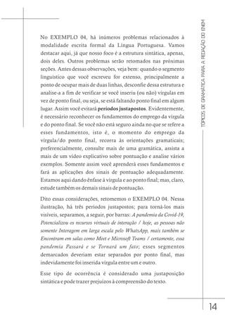 14
TÓPICOS
DE
GRAMÁTICA
PARA
A
REDAÇÃO
DO
ENEM
No EXEMPLO 04, há inúmeros problemas relacionados à
modalidade escrita formal da Língua Portuguesa. Vamos
destacar aqui, já que nosso foco é a estrutura sintática, apenas,
dois deles. Outros problemas serão retomados nas próximas
seções. Antes dessas observações, veja bem: quando o segmento
linguístico que você escreveu for extenso, principalmente a
ponto de ocupar mais de duas linhas, desconfie dessa estrutura e
analise-a a fim de verificar se você inseriu (ou não) vírgulas em
vez de ponto final, ou seja, se está faltando ponto final em algum
lugar. Assim você evitará períodos justapostos. Evidentemente,
é necessário reconhecer os fundamentos do emprego da vírgula
e do ponto final. Se você não está seguro ainda no que se refere a
esses fundamentos, isto é, o momento do emprego da
vírgula/do ponto final, recorra às orientações gramaticais;
preferencialmente, consulte mais de uma gramática, assista a
mais de um vídeo explicativo sobre pontuação e analise vários
exemplos. Somente assim você aprenderá esses fundamentos e
fará as aplicações dos sinais de pontuação adequadamente.
Estamos aqui dando ênfase à vírgula e ao ponto final; mas, claro,
estude também os demais sinais de pontuação.
Dito essas considerações, retomemos o EXEMPLO 04. Nessa
ilustração, há três períodos justapostos; para torná-los mais
visíveis, separamos, a seguir, por barras: A pandemia da Covid-19,
Potencializou os recursos virtuais de interação / hoje, as pessoas não
somente Interagem em larga escala pelo WhatsApp, mais também se
Encontram em salas como Meet e Microsoft Teams / certamente, essa
pandemia Passará e se Tornará um fato; esses segmentos
demarcados deveriam estar separados por ponto final, mas
indevidamente foi inserida vírgula entre um e outro.
Esse tipo de ocorrência é considerado uma justaposição
sintática e pode trazer prejuízos à compreensão do texto.
 