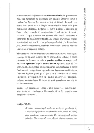 15
TÓPICOS
DE
GRAMÁTICA
PARA
A
REDAÇÃO
DO
ENEM
Vamos conversar agora sobre truncamento sintático, que também
pode ser percebido na ilustração em análise. Observe como o
trecho Que Marcou determinado periodo da historia, havendo um
ponto final entre ele e a oração anterior (que, nesse caso, pela
pontuação utilizada, pertence a outro período), encontra-se
desarticulado em relação aos demais trechos do parágrafo, isto é,
isolado. O que ocorreu em termos sintáticos? Resposta: a
separação da oração subordinada Que Marcou determinado periodo
da historia de sua oração principal essa pandemia [...] se Tornará um
fato. Ocorre truncamento, portanto, toda vez que parte do período
linguístico se encontra isolado.
Sempre releia seu texto atento às pausas marcadas pela pontuação.
Recorde-se do que falamos lá no início desse estudo: o texto
necessita de fluidez, ou seja, é preciso analisar se o que você
escreveu apresenta algum truncamento. Quando você lê um
segmento linguístico (da primeira palavra a que antecede o ponto
final, ou seja, um período) e percebe que ficou sem sentido, ficou
faltando alguma parte para que a sua informação estivesse
inteligível, provavelmente tal trecho encontra-se truncado,
isolado, desarticulado. É como se você percebesse que ele se
encontra cortado.
Vamos lhe apresentar agora outro parágrafo dissertativo-
argumentativo com sérios problemas sintáticos. Em seguida, uma
proposta de atividade.
EXEMPLO 05:
O ensino remoto implantado em razão da pandemia do
Coronavírus prejudicou os estudantes mais pobres do Brasil,
esses estudantes perderam mais. Do que aqueles de escolas
privadas. Não restam dúvidas. De que alunos na escola têm
 