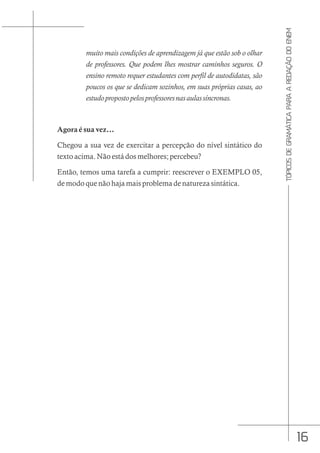 16
TÓPICOS
DE
GRAMÁTICA
PARA
A
REDAÇÃO
DO
ENEM
muito mais condições de aprendizagem já que estão sob o olhar
de professores. Que podem lhes mostrar caminhos seguros. O
ensino remoto requer estudantes com perfil de autodidatas, são
poucos os que se dedicam sozinhos, em suas próprias casas, ao
estudopropostopelosprofessoresnasaulassíncronas.
Agora é sua vez...
Chegou a sua vez de exercitar a percepção do nível sintático do
texto acima. Não está dos melhores; percebeu?
Então, temos uma tarefa a cumprir: reescrever o EXEMPLO 05,
de modo que não haja mais problema de natureza sintática.
 