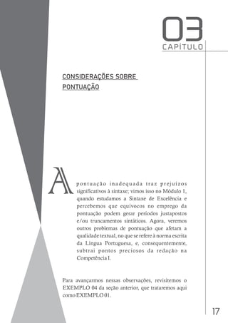 17
pontuação inadequada traz prejuízos
significativos à sintaxe; vimos isso no Módulo 1,
quando estudamos a Sintaxe de Excelência e
percebemos que equívocos no emprego da
pontuação podem gerar períodos justapostos
e/ou truncamentos sintáticos. Agora, veremos
outros problemas de pontuação que afetam a
qualidade textual, no que se refere à norma escrita
da Língua Portuguesa, e, consequentemente,
subtrai pontos preciosos da redação na
Competência I.
Para avançarmos nessas observações, revisitemos o
EXEMPLO 04 da seção anterior, que trataremos aqui
como EXEMPLO 01.
C A P Í T U L O
O3
A
 