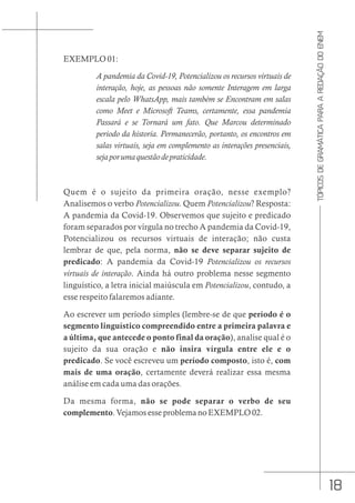 18
TÓPICOS
DE
GRAMÁTICA
PARA
A
REDAÇÃO
DO
ENEM
EXEMPLO 01:
A pandemia da Covid-19, Potencializou os recursos virtuais de
interação, hoje, as pessoas não somente Interagem em larga
escala pelo WhatsApp, mais também se Encontram em salas
como Meet e Microsoft Teams, certamente, essa pandemia
Passará e se Tornará um fato. Que Marcou determinado
periodo da historia. Permanecerão, portanto, os encontros em
salas virtuais, seja em complemento as interações presenciais,
sejaporumaquestãodepraticidade.
Quem é o sujeito da primeira oração, nesse exemplo?
Analisemos o verbo Potencializou. Quem Potencializou? Resposta:
A pandemia da Covid-19. Observemos que sujeito e predicado
foram separados por vírgula no trecho A pandemia da Covid-19,
Potencializou os recursos virtuais de interação; não custa
lembrar de que, pela norma, não se deve separar sujeito de
predicado: A pandemia da Covid-19 Potencializou os recursos
virtuais de interação. Ainda há outro problema nesse segmento
linguístico, a letra inicial maiúscula em Potencializou, contudo, a
esse respeito falaremos adiante.
Ao escrever um período simples (lembre-se de que período é o
segmento linguístico compreendido entre a primeira palavra e
a última, que antecede o ponto final da oração), analise qual é o
sujeito da sua oração e não insira vírgula entre ele e o
predicado. Se você escreveu um período composto, isto é, com
mais de uma oração, certamente deverá realizar essa mesma
análise em cada uma das orações.
Da mesma forma, não se pode separar o verbo de seu
complemento. Vejamos esse problema no EXEMPLO 02.
 