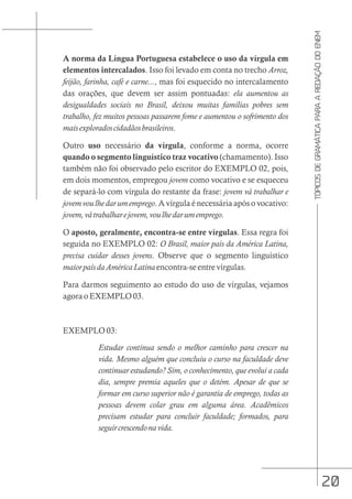 20
TÓPICOS
DE
GRAMÁTICA
PARA
A
REDAÇÃO
DO
ENEM
A norma da Língua Portuguesa estabelece o uso da vírgula em
elementos intercalados. Isso foi levado em conta no trecho Arroz,
feijão, farinha, café e carne..., mas foi esquecido no intercalamento
das orações, que devem ser assim pontuadas: ela aumentou as
desigualdades sociais no Brasil, deixou muitas famílias pobres sem
trabalho, fez muitos pessoas passarem fome e aumentou o sofrimento dos
maisexploradoscidadãosbrasileiros.
Outro uso necessário da vírgula, conforme a norma, ocorre
quando o segmento linguístico traz vocativo (chamamento). Isso
também não foi observado pelo escritor do EXEMPLO 02, pois,
em dois momentos, empregou jovem como vocativo e se esqueceu
de separá-lo com vírgula do restante da frase: jovem vá trabalhar e
jovemvoulhedarumemprego. A vírgula é necessária após o vocativo:
jovem,vátrabalharejovem,voulhedarumemprego.
O aposto, geralmente, encontra-se entre vírgulas. Essa regra foi
seguida no EXEMPLO 02: O Brasil, maior país da América Latina,
precisa cuidar desses jovens. Observe que o segmento linguístico
maiorpaísdaAméricaLatina encontra-se entre vírgulas.
Para darmos seguimento ao estudo do uso de vírgulas, vejamos
agora o EXEMPLO 03.
EXEMPLO 03:
Estudar continua sendo o melhor caminho para crescer na
vida. Mesmo alguém que concluiu o curso na faculdade deve
continuar estudando? Sim, o conhecimento, que evolui a cada
dia, sempre premia aqueles que o detém. Apesar de que se
formar em curso superior não é garantia de emprego, todas as
pessoas devem colar grau em alguma área. Acadêmicos
precisam estudar para concluir faculdade; formados, para
seguircrescendonavida.
 