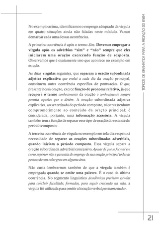 21
TÓPICOS
DE
GRAMÁTICA
PARA
A
REDAÇÃO
DO
ENEM
No exemplo acima, identificamos o emprego adequado da vírgula
em quatro situações ainda não faladas neste módulo. Vamos
demarcar cada uma dessas ocorrências.
A primeira ocorrência é após o termo Sim. Devemos empregar a
vírgula após os advérbios “sim” e “não” sempre que eles
iniciarem uma oração exercendo função de resposta.
Observemos que é exatamente isso que acontece no exemplo em
estudo.
As duas vírgulas seguintes, que separam a oração subordinada
adjetiva explicativa que evolui a cada dia da oração principal,
constituem outra ocorrência específica de pontuação. O que,
presente nessa oração, exerce função de pronome relativo, já que
recupera o termo conhecimento da oração o conhecimento sempre
premia aqueles que o detém. A oração subordinada adjetiva
explicativa, ao ser retirada do período composto, não traz nenhum
comprometimento ao conteúdo da oração principal; é
considerada, portanto, uma informação acessória. A vírgula
também tem a função de separar esse tipo de oração do restante do
período composto.
A terceira ocorrência de vírgula no exemplo em tela diz respeito à
necessidade de separar as orações subordinadas adverbiais,
quando iniciam o período composto. Essa vírgula separa a
oração subordinada adverbial concessiva Apesar de que se formar em
curso superior não é garantia de emprego de sua oração principal todas as
pessoasdevemcolargrauemalgumaárea.
Não custa lembrarmos também de que a vírgula também é
empregada quando se omite uma palavra. É o caso da última
ocorrência. No segmento linguístico Acadêmicos precisam estudar
para concluir faculdade; formados, para seguir crescendo na vida, a
vírgula foi utilizada para omitir a locução verbal precisamestudar.
 