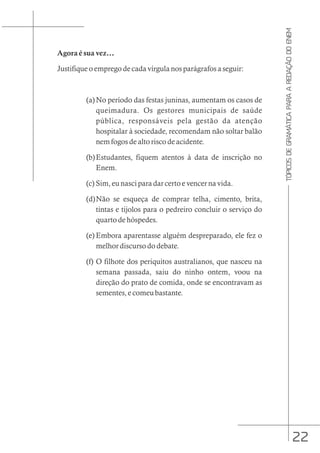 22
TÓPICOS
DE
GRAMÁTICA
PARA
A
REDAÇÃO
DO
ENEM
Agora é sua vez...
Justifique o emprego de cada vírgula nos parágrafos a seguir:
(a)No período das festas juninas, aumentam os casos de
queimadura. Os gestores municipais de saúde
pública, responsáveis pela gestão da atenção
hospitalar à sociedade, recomendam não soltar balão
nem fogos de alto risco de acidente.
(b)Estudantes, fiquem atentos à data de inscrição no
Enem.
(c) Sim, eu nasci para dar certo e vencer na vida.
(d)Não se esqueça de comprar telha, cimento, brita,
tintas e tijolos para o pedreiro concluir o serviço do
quarto de hóspedes.
(e) Embora aparentasse alguém despreparado, ele fez o
melhor discurso do debate.
(f) O filhote dos periquitos australianos, que nasceu na
semana passada, saiu do ninho ontem, voou na
direção do prato de comida, onde se encontravam as
sementes, e comeu bastante.
 
