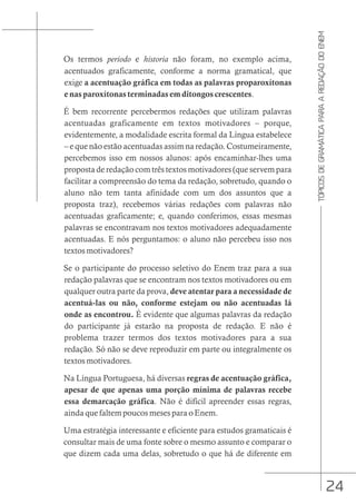 24
TÓPICOS
DE
GRAMÁTICA
PARA
A
REDAÇÃO
DO
ENEM
Os termos periodo e historia não foram, no exemplo acima,
acentuados graficamente, conforme a norma gramatical, que
exige a acentuação gráfica em todas as palavras proparoxítonas
e nas paroxítonas terminadas em ditongos crescentes.
É bem recorrente percebermos redações que utilizam palavras
acentuadas graficamente em textos motivadores – porque,
evidentemente, a modalidade escrita formal da Língua estabelece
– e que não estão acentuadas assim na redação. Costumeiramente,
percebemos isso em nossos alunos: após encaminhar-lhes uma
proposta de redação com três textos motivadores (que servem para
facilitar a compreensão do tema da redação, sobretudo, quando o
aluno não tem tanta afinidade com um dos assuntos que a
proposta traz), recebemos várias redações com palavras não
acentuadas graficamente; e, quando conferimos, essas mesmas
palavras se encontravam nos textos motivadores adequadamente
acentuadas. E nós perguntamos: o aluno não percebeu isso nos
textos motivadores?
Se o participante do processo seletivo do Enem traz para a sua
redação palavras que se encontram nos textos motivadores ou em
qualquer outra parte da prova, deve atentar para a necessidade de
acentuá-las ou não, conforme estejam ou não acentuadas lá
onde as encontrou. É evidente que algumas palavras da redação
do participante já estarão na proposta de redação. E não é
problema trazer termos dos textos motivadores para a sua
redação. Só não se deve reproduzir em parte ou integralmente os
textos motivadores.
Na Língua Portuguesa, há diversas regras de acentuação gráfica,
apesar de que apenas uma porção mínima de palavras recebe
essa demarcação gráfica. Não é difícil apreender essas regras,
ainda que faltem poucos meses para o Enem.
Uma estratégia interessante e eficiente para estudos gramaticais é
consultar mais de uma fonte sobre o mesmo assunto e comparar o
que dizem cada uma delas, sobretudo o que há de diferente em
 