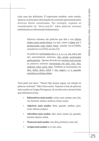 25
TÓPICOS
DE
GRAMÁTICA
PARA
A
REDAÇÃO
DO
ENEM
cada uma das definições. É importante também, neste estudo,
destacar as principais informações do conteúdo apresentado pelas
diversas fontes consultadas. Por exemplo, vejamos as
considerações de “dicio.com.br” sobre palavras oxítonas
(subinhamos as informações fudamentais):
Palavras oxítonas são palavras que têm a sua última
sílaba como sendo tônica, ou seja, como a sílaba que é
pronunciada com maior força: estudar (es-tu-DAR);
coração (co-ra-ÇÃO); saci (sa-CI).
As palavras terminadas em r, l, z, x, i, u, im, om e um
são naturalmente oxítonas, não sendo acentuadas
graficamente. Apenas deverão ser escritas com acento
as palavras oxítonas terminadas em a(s), e(s), o(s),
em(ens), oi(s), eu(s), ei(s). Também as terminadas em
ã(s), ão(s), ãe(s), õe(s) e nas vogais i e u quando
sozinhas na última sílaba.
Você pode nos dizer: “Nossa! São muitas regras, em relação às
palavras oxítonas!” Não é bem assim. Vejamos a lista de palavras
mais usadas na Língua Portuguesa, de acordo com a mesma fonte
que utilizamos acima.
• Substantivos mais usados: coisa; casa; tempo; ano; dia;
vez; homem; senhor; senhora; moço; moça.
• Adjetivos mais usados: bom; grande; melhor; pior;
certo; último; próprio.
• Advérbios mais usados: não; mais; muito; já; quando;
mesmo; depois; ainda.
• Numerais mais usados: um; dois; primeiro; cem; mil.
• Artigos mais usados: a; o; um; uma.
 
