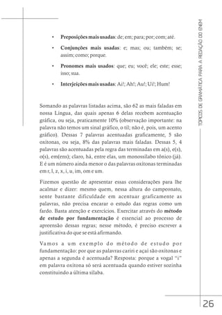 26
TÓPICOS
DE
GRAMÁTICA
PARA
A
REDAÇÃO
DO
ENEM
• Preposições mais usadas: de; em; para; por; com; até.
• Conjunções mais usadas: e; mas; ou; também; se;
assim; como; porque.
• Pronomes mais usados: que; eu; você; ele; este; esse;
isso; sua.
• Interjeições mais usadas: Ai!; Ah!; Au!; Ui!; Hum!
Somando as palavras listadas acima, são 62 as mais faladas em
nossa Língua, das quais apenas 6 delas recebem acentuação
gráfica, ou seja, praticamente 10% (observação importante: na
palavra não temos um sinal gráfico, o til; não é, pois, um acento
gráfico). Dessas 7 palavras acentuadas graficamente, 5 são
oxítonas, ou seja, 8% das palavras mais faladas. Dessas 5, 4
palavras são acentuadas pela regra das terminadas em a(s), e(s),
o(s), em(ens); claro, há, entre elas, um monossílabo tônico (já).
E é um número ainda menor o das palavras oxítonas terminadas
em r, l, z, x, i, u, im, om e um.
Fizemos questão de apresentar essas considerações para lhe
acalmar e dizer: mesmo quem, nessa altura do campeonato,
sente bastante dificuldade em acentuar graficamente as
palavras, não precisa encarar o estudo das regras como um
fardo. Basta atenção e exercícios. Exercitar através do método
de estudo por fundamentação é essencial ao processo de
apreensão dessas regras; nesse método, é preciso escrever a
justificativa do que se está afirmando.
Vamos a um exemplo do método de estudo por
fundamentação: por que as palavras cariri e açaí são oxítonas e
apenas a segunda é acentuada? Resposta: porque a vogal “i”
em palavra oxítona só será acentuada quando estiver sozinha
constituindo a última sílaba.
 