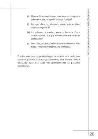 28
TÓPICOS
DE
GRAMÁTICA
PARA
A
REDAÇÃO
DO
ENEM
(i) Menu e baú são oxítonas, mas somente a segunda
palavra é acentuada graficamente. Por quê?
(j) Por que abençoo, abraço e acerto não recebem
acentuação gráfica?
(k) As palavras armazém, veem e homem têm a
terminação em. Por que as duas últimas não foram
acentuadas?
(l) Desta vez, analise as palavras terminadas em o: vaso
e cipó. Por que a primeira não é acentuada?
Por fim, você deve ter percebido que, quando há uma razão para
acentuar palavras oxítonas graficamente, essa mesma razão é
utilizada para não acentuar graficamente as palavras
paroxítonas.
 
