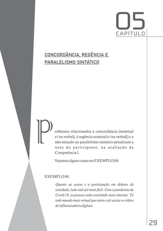 29
roblemas relacionados à concordância (nominal
e/ou verbal), à regência nominal e/ou verbal() e a
não atenção ao paralelismo sintático penalizam a
nota do participante, na avaliação da
Competência I.
Vejamos alguns casos no EXEMPLO 04:
EXEMPLO 04:
Quanto ao acesso e a participação em debates da
sociedade, tudo está até mais fácil. Com a pandemia da
Covid-19, as pessoas estão assistindo mais internet. Tá
todo mundo mais virtual que antes e até assiste os vídeos
deinfluenciadoresdigitais.
C A P Í T U L O
O5
p
 