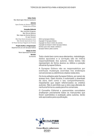 3
Editor Chefe
Msc Washington Moreira Cavalcanti
Conselho Editorial
Msc Lais Brito Cangussu
Msc Rômulo Maziero
Msc Jorge dos Santos Mariano
Dr Jean Canestri
Edição de Arte
Maria Aparecida Fernandes
Revisão
Os Autores
2021 by Synapse Editora
Copyright © Synapse Editora
Copyright do Texto © 2021 Os autores
Copyright da Edição © 2021 Synapse Editora
Direitos para esta edição cedidos à
Synapse Editora pelos autores.
Projeto Gráfico e Diagramação
Departamento de arte Synapse Editora
Autores
2021
Ayres Charles de Oliveira Nogueira
Andréa Jane da Silva
Todo o texto bem como seus elementos, metodologia,
dados apurados e a correção são de inteira
responsabilidade dos autores. Estes textos não
representam de forma alusiva ou efetiva a posição
oficial da Synapse Editora.
A Synapse Editora não se responsabiliza por
eventuais mudanças ocorridas nos endereços
convencionais ou eletrônicos citados nesta obra.
Os livros editados pela Synapse Editora, por serem de
acesso livre, Open Access, é autorizado o download
da obra, bem como o seu compartilhamento,
respeitando que sejam referenciados os créditos
autorais. Não é permitido que a obra seja alterada de
nenhuma forma ou usada para fins comerciais.
O Conselho Editorial e pareceristas convidados
analisaram previamente todos os manuscritos que
foram submetidos à avaliação pelos autores, tendo
sido aprovados para a publicação.
Msc Elias Rocha Gonçalves Júnior
Msc Daniela Aparecida de Faria
Dr Paulo Henrique Nogueira da Fonseca
TÓPICOS DE GRAMÁTICA PARA A REDAÇÃO DO ENEM
 