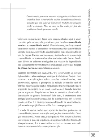 30
TÓPICOS
DE
GRAMÁTICA
PARA
A
REDAÇÃO
DO
ENEM
Os internautas procuram respostas as perguntas relacionadas às
coisinhas deles. Ao ser criado, as lives dos influenciadores são
avisadas por um toque de sininho no Youtube pra ninguém
perder o assunto. Nem eu nem vc fica mais por fora das
novidadesc/tudoquevemosnatela.
Cabe-nos, inicialmente, fazer uma recomendação aqui a você:
consulte, pelo menos, três gramáticas para estudar concordância
nominal e concordância verbal. Possivelmente, você encontrará
os mesmos nomes e os mesmos verbos no estudo de concordância
verbal e nominal, sobretudo aqueles termos mais encontrados no
uso da língua. E esses, normalmente, são também os termos cuja
concordância está sob o olhar dos avaliadores do Enem. Sendo
bem direto: as palavras interligadas por relação de dependência
são visivelmente percebidas pelos avaliadores através das flexões
de gênero e de número que elas apresentam.
Vejamos este trecho do EXEMPLO 04: Ao ser criado, as lives dos
influenciadores são avisadas por um toque de sininho no Youtube. Sem
recorrer a explicações sobre orações subordinadas, mas
provocando, apenas, a percepção da relação de sentido que há
entre as palavras desse trecho, perguntamo-lhe: você percebe que o
segmento linguístico Ao ser criado remete as lives? Percebe também
que o segmento linguístico as lives se encontra pluralizado e
demarcado no gênero feminino? Pois bem, é exatamente essa
atenção que o escritor de redação do Enem precisa ter: Ao serem
criadas, as lives é o estabelecimento adequado da concordância,
pelos motivos que já falamos ao lhe fazer essas perguntas.
E ainda há outro trecho que apresenta também problema na
concordância: Nem eu nem vc fica mais por fora das novidades c/ tudo
que vemos na tela. Nesse caso, o adequado é Nem eu nem vc ficamos;
interessante é que, na sequência, o segundo verbo foi flexionado
adequadamente, fez a concordância correta: vemos; mas não
houve o mesmo cuidado com o primeiro:fica.
 