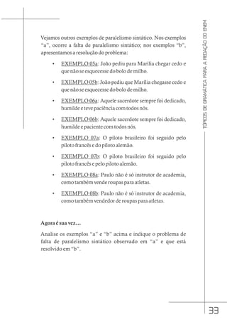 33
TÓPICOS
DE
GRAMÁTICA
PARA
A
REDAÇÃO
DO
ENEM
Vejamos outros exemplos de paralelismo sintático. Nos exemplos
“a”, ocorre a falta de paralelismo sintático; nos exemplos “b”,
apresentamos a resolução do problema:
• EXEMPLO 05a: João pediu para Marília chegar cedo e
que não se esquecesse do bolo de milho.
• EXEMPLO 05b: João pediu que Marília chegasse cedo e
que não se esquecesse do bolo de milho.
• EXEMPLO 06a: Aquele sacerdote sempre foi dedicado,
humilde e teve paciência com todos nós.
• EXEMPLO 06b: Aquele sacerdote sempre foi dedicado,
humilde e paciente com todos nós.
• EXEMPLO 07a: O piloto brasileiro foi seguido pelo
piloto francês e do piloto alemão.
• EXEMPLO 07b: O piloto brasileiro foi seguido pelo
piloto francês e pelo piloto alemão.
• EXEMPLO 08a: Paulo não é só instrutor de academia,
como também vende roupas para atletas.
• EXEMPLO 08b: Paulo não é só instrutor de academia,
como também vendedor de roupas para atletas.
Agora é sua vez...
Analise os exemplos “a” e “b” acima e indique o problema de
falta de paralelismo sintático observado em “a” e que está
resolvido em “b”.
 