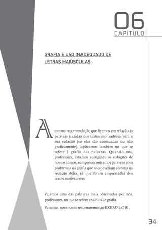 34
mesma recomendação que fizemos em relação às
palavras trazidas dos textos motivadores para a
sua redação (se elas são acentuadas ou não
graficamente), aplicamos também no que se
refere à grafia das palavras. Quando nós,
professores, estamos corrigindo as redações de
nossos alunos, sempre encontramos palavras com
problemas na grafia que não deveriam constar na
redação deles, já que foram emprestadas dos
textos motivadores.
Vejamos uma das palavras mais observadas por nós,
professores, no que se refere a vacilos de grafia.
Para isso, novamente retornaremos ao EXEMPLO 01.
C A P Í T U L O
O6
A
 